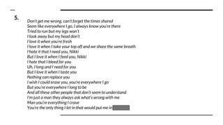 Don’t get me wrong, can’t forget the times shared
Seem like everywhere I go, I always know you're there
Tried to run but my legs won’t
I look away but my head don’t
I love it when you’re fresh
I love it when I take your top off and we share the same breath
I hate it that I need you, Nikki
But I love it when I feed you, Nikki
I hate that I bleed for you
Uh, I long and I need for you
But I love it when I taste you
Nothing can replace you
I wish I could erase you, you’re everywhere I go
But you’re everywhere I long to be
And all these other people that don’t seem to understand
I’m just a man they always ask what’s wrong with me
Man you’re everything I crave
You’re the only thing I let in that would put me in the grave
5.
 