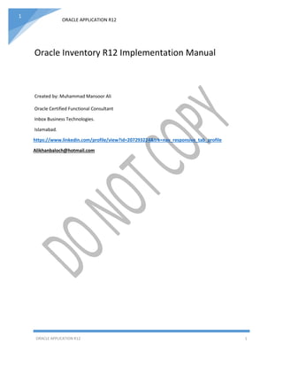 ORACLE APPLICATION R12
ORACLE APPLICATION R12 1
1
Oracle Inventory R12 Implementation Manual
Created by: Muhammad Mansoor Ali
Oracle Certified Functional Consultant
Inbox Business Technologies.
Islamabad.
https://www.linkedin.com/profile/view?id=207293224&trk=nav_responsive_tab_profile
Alikhanbaloch@hotmail.com
 