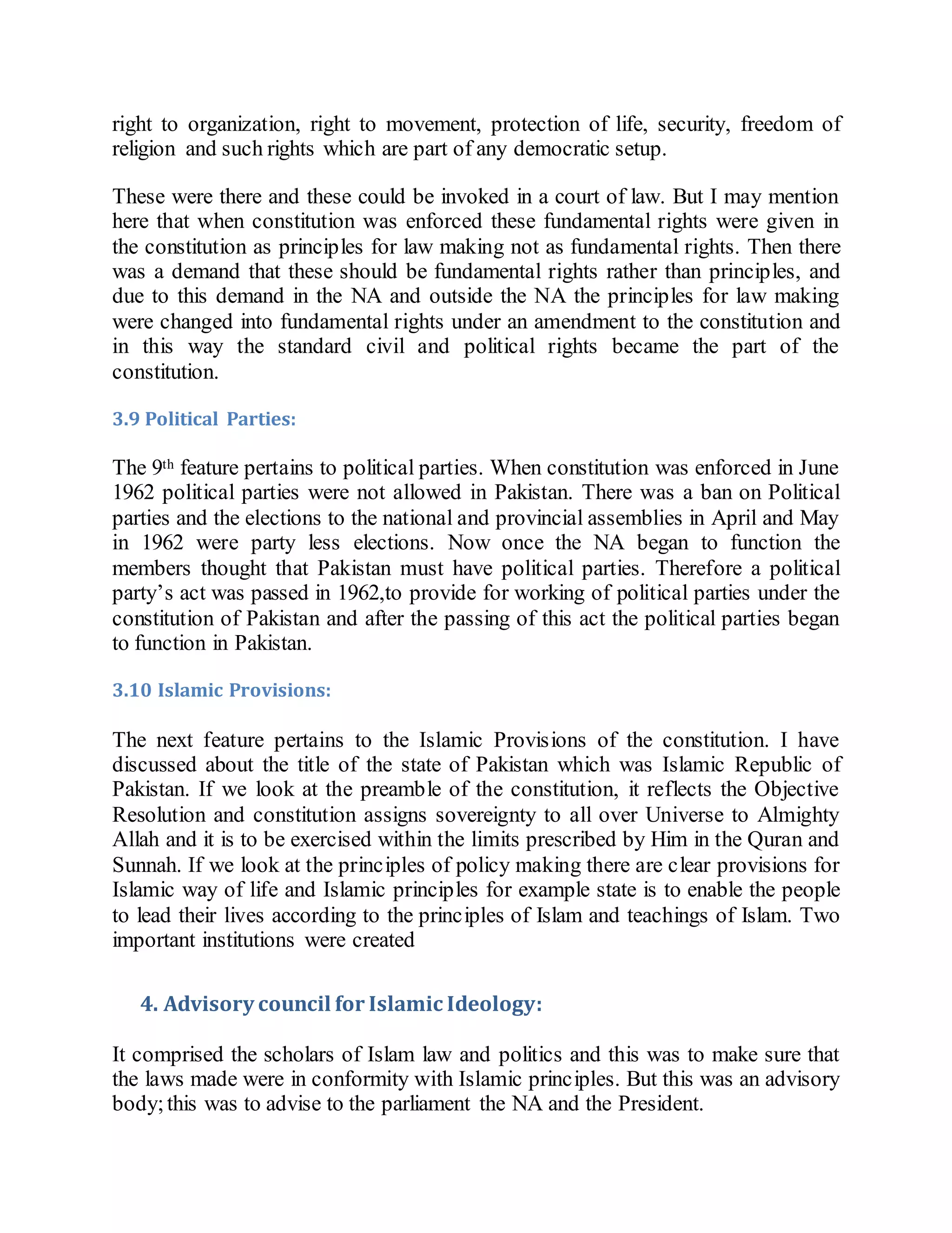right to organization, right to movement, protection of life, security, freedom of
religion and such rights which are part of any democratic setup.
These were there and these could be invoked in a court of law. But I may mention
here that when constitution was enforced these fundamental rights were given in
the constitution as principles for law making not as fundamental rights. Then there
was a demand that these should be fundamental rights rather than principles, and
due to this demand in the NA and outside the NA the principles for law making
were changed into fundamental rights under an amendment to the constitution and
in this way the standard civil and political rights became the part of the
constitution.
3.9 Political Parties:
The 9th feature pertains to political parties. When constitution was enforced in June
1962 political parties were not allowed in Pakistan. There was a ban on Political
parties and the elections to the national and provincial assemblies in April and May
in 1962 were party less elections. Now once the NA began to function the
members thought that Pakistan must have political parties. Therefore a political
party’s act was passed in 1962,to provide for working of political parties under the
constitution of Pakistan and after the passing of this act the political parties began
to function in Pakistan.
3.10 Islamic Provisions:
The next feature pertains to the Islamic Provisions of the constitution. I have
discussed about the title of the state of Pakistan which was Islamic Republic of
Pakistan. If we look at the preamble of the constitution, it reflects the Objective
Resolution and constitution assigns sovereignty to all over Universe to Almighty
Allah and it is to be exercised within the limits prescribed by Him in the Quran and
Sunnah. If we look at the principles of policy making there are clear provisions for
Islamic way of life and Islamic principles for example state is to enable the people
to lead their lives according to the principles of Islam and teachings of Islam. Two
important institutions were created
4. Advisory council for Islamic Ideology:
It comprised the scholars of Islam law and politics and this was to make sure that
the laws made were in conformity with Islamic principles. But this was an advisory
body;this was to advise to the parliament the NA and the President.
 