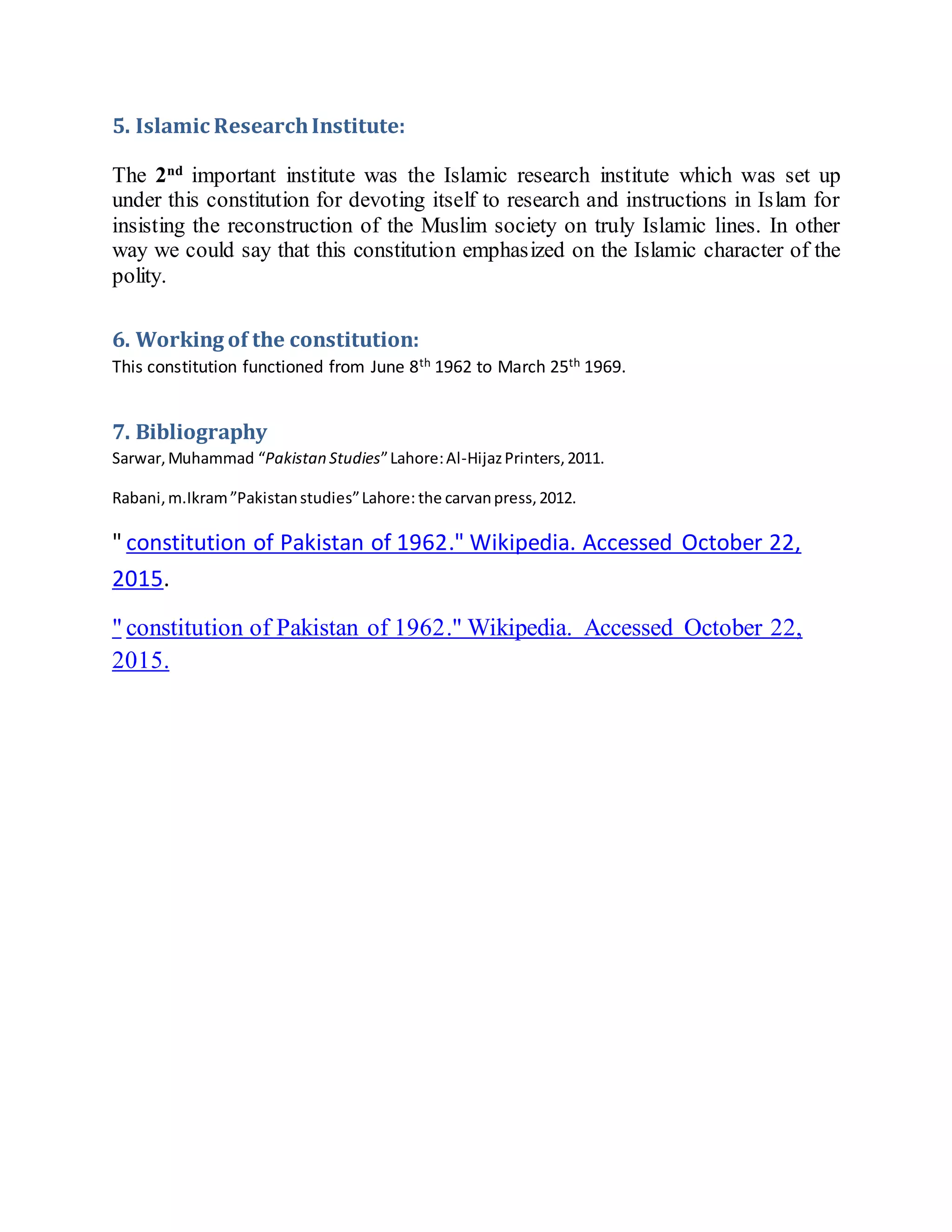 5. Islamic ResearchInstitute:
The 2nd
important institute was the Islamic research institute which was set up
under this constitution for devoting itself to research and instructions in Islam for
insisting the reconstruction of the Muslim society on truly Islamic lines. In other
way we could say that this constitution emphasized on the Islamic character of the
polity.
6. Working of the constitution:
This constitution functioned from June 8th 1962 to March 25th 1969.
7. Bibliography
Sarwar,Muhammad “Pakistan Studies”Lahore:Al-HijazPrinters,2011.
Rabani,m.Ikram”Pakistanstudies”Lahore: the carvanpress,2012.
" constitution of Pakistan of 1962." Wikipedia. Accessed October 22,
2015.
" constitution of Pakistan of 1962." Wikipedia. Accessed October 22,
2015.
 