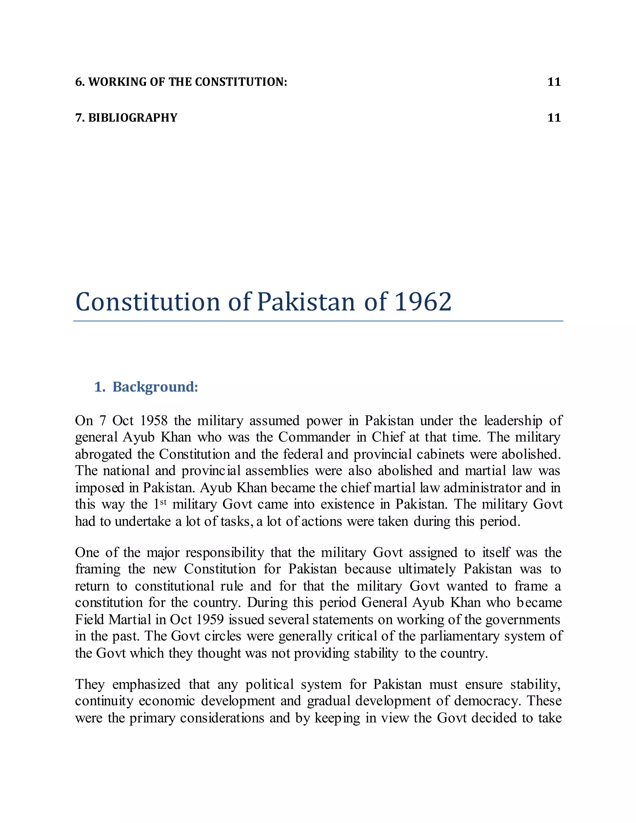 6. WORKING OF THE CONSTITUTION: 11
7. BIBLIOGRAPHY 11
Constitution of Pakistan of 1962
1. Background:
On 7 Oct 1958 the military assumed power in Pakistan under the leadership of
general Ayub Khan who was the Commander in Chief at that time. The military
abrogated the Constitution and the federal and provincial cabinets were abolished.
The national and provincial assemblies were also abolished and martial law was
imposed in Pakistan. Ayub Khan became the chief martial law administrator and in
this way the 1st military Govt came into existence in Pakistan. The military Govt
had to undertake a lot of tasks, a lot of actions were taken during this period.
One of the major responsibility that the military Govt assigned to itself was the
framing the new Constitution for Pakistan because ultimately Pakistan was to
return to constitutional rule and for that the military Govt wanted to frame a
constitution for the country. During this period General Ayub Khan who became
Field Martial in Oct 1959 issued several statements on working of the governments
in the past. The Govt circles were generally critical of the parliamentary system of
the Govt which they thought was not providing stability to the country.
They emphasized that any political system for Pakistan must ensure stability,
continuity economic development and gradual development of democracy. These
were the primary considerations and by keeping in view the Govt decided to take
 