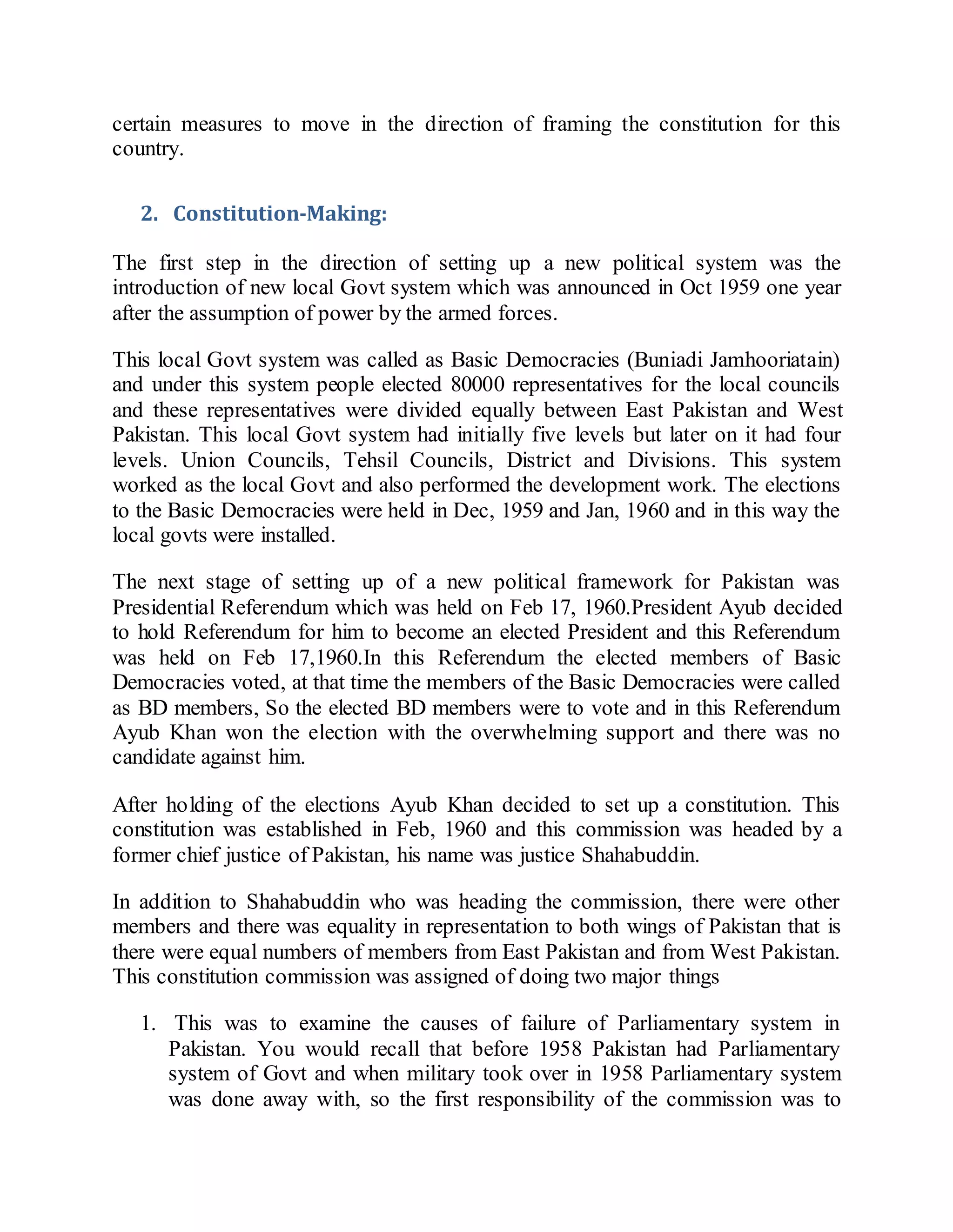 certain measures to move in the direction of framing the constitution for this
country.
2. Constitution-Making:
The first step in the direction of setting up a new political system was the
introduction of new local Govt system which was announced in Oct 1959 one year
after the assumption of power by the armed forces.
This local Govt system was called as Basic Democracies (Buniadi Jamhooriatain)
and under this system people elected 80000 representatives for the local councils
and these representatives were divided equally between East Pakistan and West
Pakistan. This local Govt system had initially five levels but later on it had four
levels. Union Councils, Tehsil Councils, District and Divisions. This system
worked as the local Govt and also performed the development work. The elections
to the Basic Democracies were held in Dec, 1959 and Jan, 1960 and in this way the
local govts were installed.
The next stage of setting up of a new political framework for Pakistan was
Presidential Referendum which was held on Feb 17, 1960.President Ayub decided
to hold Referendum for him to become an elected President and this Referendum
was held on Feb 17,1960.In this Referendum the elected members of Basic
Democracies voted, at that time the members of the Basic Democracies were called
as BD members, So the elected BD members were to vote and in this Referendum
Ayub Khan won the election with the overwhelming support and there was no
candidate against him.
After holding of the elections Ayub Khan decided to set up a constitution. This
constitution was established in Feb, 1960 and this commission was headed by a
former chief justice of Pakistan, his name was justice Shahabuddin.
In addition to Shahabuddin who was heading the commission, there were other
members and there was equality in representation to both wings of Pakistan that is
there were equal numbers of members from East Pakistan and from West Pakistan.
This constitution commission was assigned of doing two major things
1. This was to examine the causes of failure of Parliamentary system in
Pakistan. You would recall that before 1958 Pakistan had Parliamentary
system of Govt and when military took over in 1958 Parliamentary system
was done away with, so the first responsibility of the commission was to
 