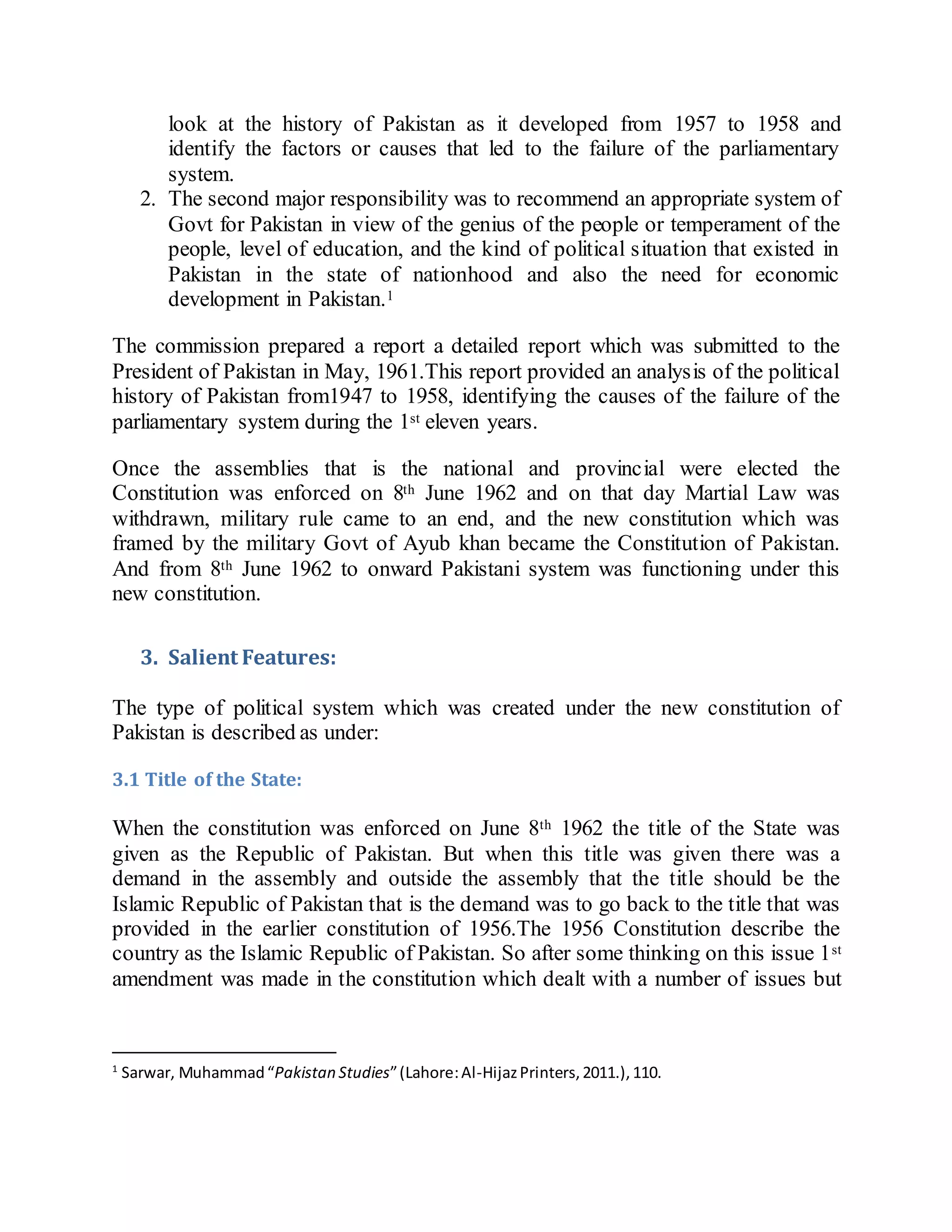 look at the history of Pakistan as it developed from 1957 to 1958 and
identify the factors or causes that led to the failure of the parliamentary
system.
2. The second major responsibility was to recommend an appropriate system of
Govt for Pakistan in view of the genius of the people or temperament of the
people, level of education, and the kind of political situation that existed in
Pakistan in the state of nationhood and also the need for economic
development in Pakistan.1
The commission prepared a report a detailed report which was submitted to the
President of Pakistan in May, 1961.This report provided an analysis of the political
history of Pakistan from1947 to 1958, identifying the causes of the failure of the
parliamentary system during the 1st eleven years.
Once the assemblies that is the national and provincial were elected the
Constitution was enforced on 8th June 1962 and on that day Martial Law was
withdrawn, military rule came to an end, and the new constitution which was
framed by the military Govt of Ayub khan became the Constitution of Pakistan.
And from 8th June 1962 to onward Pakistani system was functioning under this
new constitution.
3. Salient Features:
The type of political system which was created under the new constitution of
Pakistan is described as under:
3.1 Title of the State:
When the constitution was enforced on June 8th 1962 the title of the State was
given as the Republic of Pakistan. But when this title was given there was a
demand in the assembly and outside the assembly that the title should be the
Islamic Republic of Pakistan that is the demand was to go back to the title that was
provided in the earlier constitution of 1956.The 1956 Constitution describe the
country as the Islamic Republic of Pakistan. So after some thinking on this issue 1st
amendment was made in the constitution which dealt with a number of issues but
1
Sarwar, Muhammad“Pakistan Studies”(Lahore:Al-HijazPrinters,2011.),110.
 