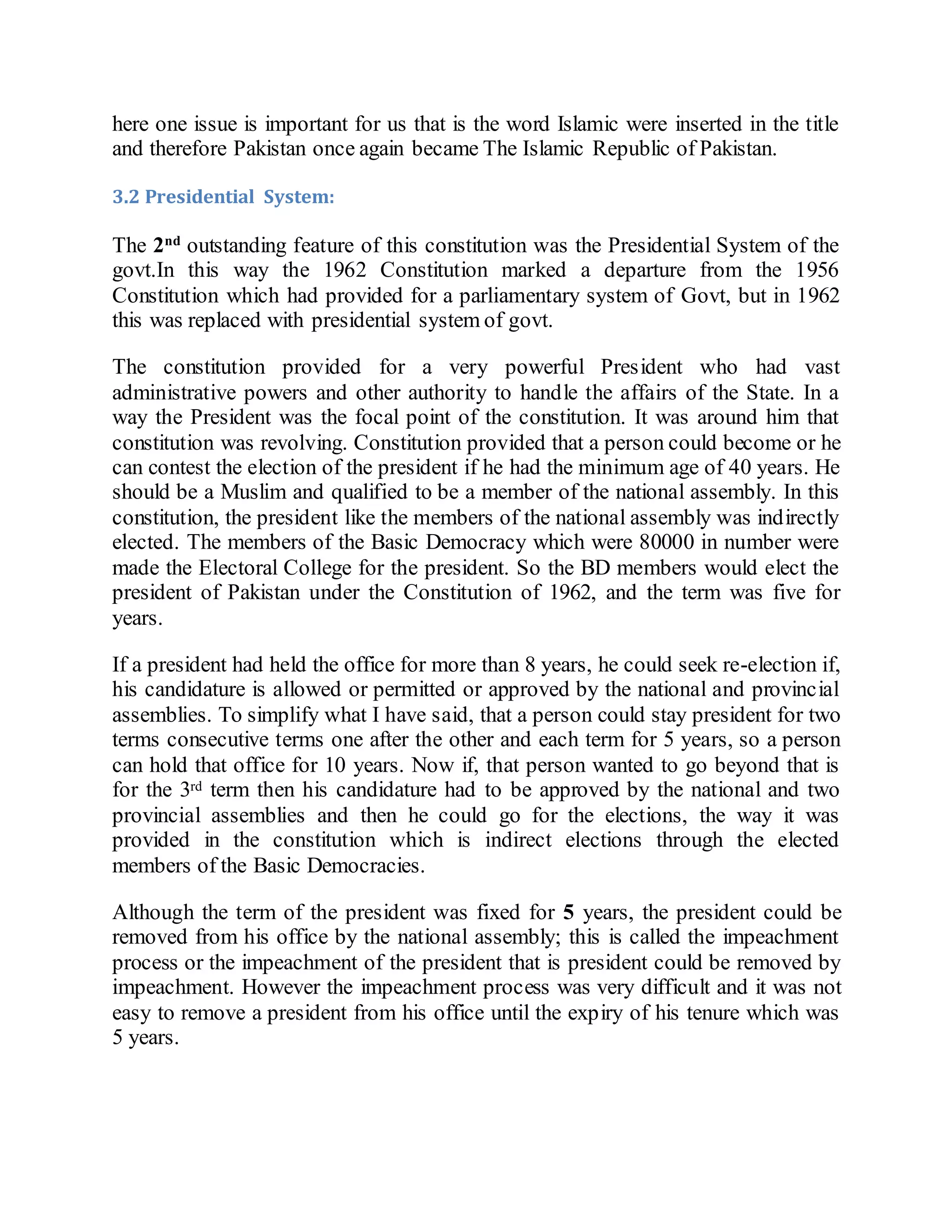 here one issue is important for us that is the word Islamic were inserted in the title
and therefore Pakistan once again became The Islamic Republic of Pakistan.
3.2 Presidential System:
The 2nd
outstanding feature of this constitution was the Presidential System of the
govt.In this way the 1962 Constitution marked a departure from the 1956
Constitution which had provided for a parliamentary system of Govt, but in 1962
this was replaced with presidential system of govt.
The constitution provided for a very powerful President who had vast
administrative powers and other authority to handle the affairs of the State. In a
way the President was the focal point of the constitution. It was around him that
constitution was revolving. Constitution provided that a person could become or he
can contest the election of the president if he had the minimum age of 40 years. He
should be a Muslim and qualified to be a member of the national assembly. In this
constitution, the president like the members of the national assembly was indirectly
elected. The members of the Basic Democracy which were 80000 in number were
made the Electoral College for the president. So the BD members would elect the
president of Pakistan under the Constitution of 1962, and the term was five for
years.
If a president had held the office for more than 8 years, he could seek re-election if,
his candidature is allowed or permitted or approved by the national and provincial
assemblies. To simplify what I have said, that a person could stay president for two
terms consecutive terms one after the other and each term for 5 years, so a person
can hold that office for 10 years. Now if, that person wanted to go beyond that is
for the 3rd term then his candidature had to be approved by the national and two
provincial assemblies and then he could go for the elections, the way it was
provided in the constitution which is indirect elections through the elected
members of the Basic Democracies.
Although the term of the president was fixed for 5 years, the president could be
removed from his office by the national assembly; this is called the impeachment
process or the impeachment of the president that is president could be removed by
impeachment. However the impeachment process was very difficult and it was not
easy to remove a president from his office until the expiry of his tenure which was
5 years.
 