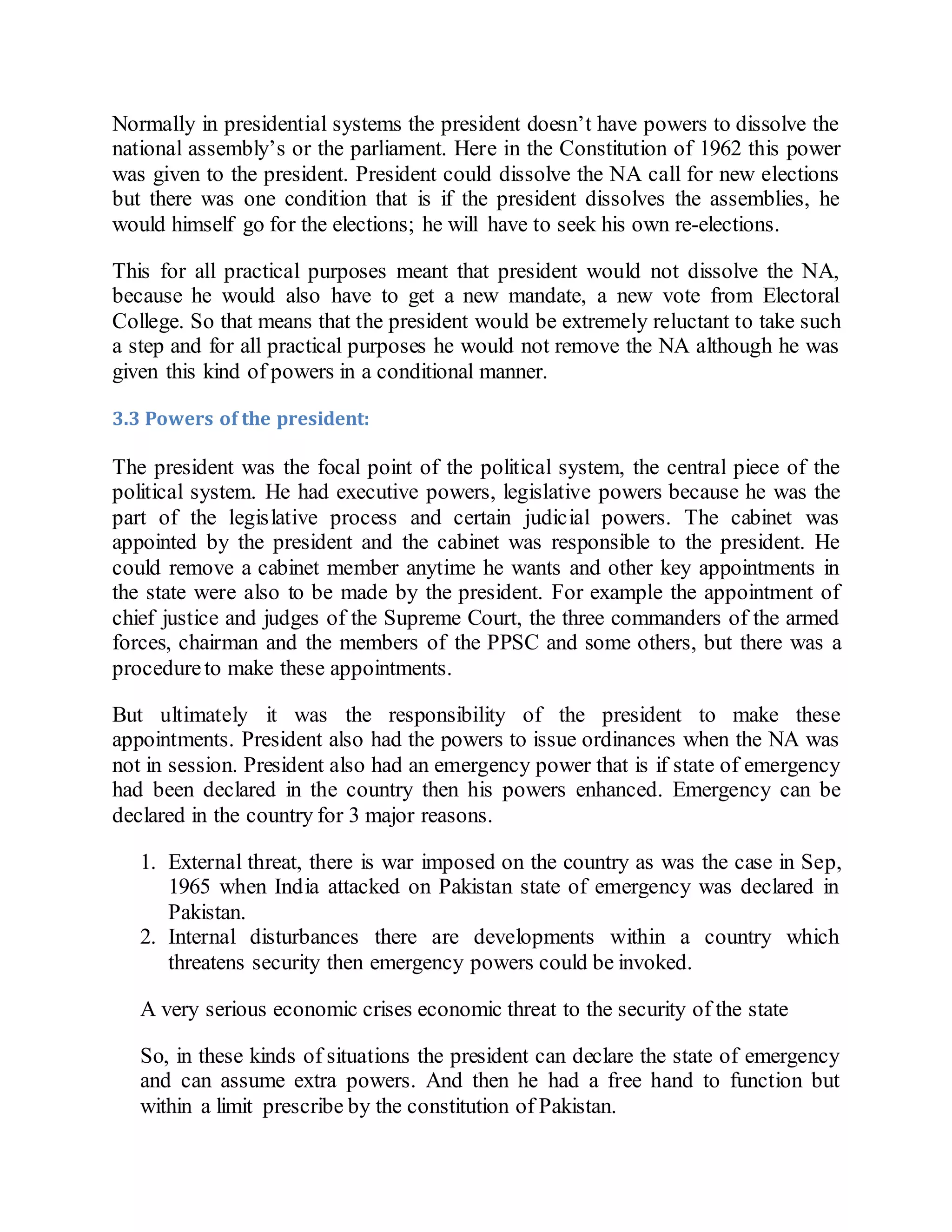 Normally in presidential systems the president doesn’t have powers to dissolve the
national assembly’s or the parliament. Here in the Constitution of 1962 this power
was given to the president. President could dissolve the NA call for new elections
but there was one condition that is if the president dissolves the assemblies, he
would himself go for the elections; he will have to seek his own re-elections.
This for all practical purposes meant that president would not dissolve the NA,
because he would also have to get a new mandate, a new vote from Electoral
College. So that means that the president would be extremely reluctant to take such
a step and for all practical purposes he would not remove the NA although he was
given this kind of powers in a conditional manner.
3.3 Powers of the president:
The president was the focal point of the political system, the central piece of the
political system. He had executive powers, legislative powers because he was the
part of the legislative process and certain judicial powers. The cabinet was
appointed by the president and the cabinet was responsible to the president. He
could remove a cabinet member anytime he wants and other key appointments in
the state were also to be made by the president. For example the appointment of
chief justice and judges of the Supreme Court, the three commanders of the armed
forces, chairman and the members of the PPSC and some others, but there was a
procedureto make these appointments.
But ultimately it was the responsibility of the president to make these
appointments. President also had the powers to issue ordinances when the NA was
not in session. President also had an emergency power that is if state of emergency
had been declared in the country then his powers enhanced. Emergency can be
declared in the country for 3 major reasons.
1. External threat, there is war imposed on the country as was the case in Sep,
1965 when India attacked on Pakistan state of emergency was declared in
Pakistan.
2. Internal disturbances there are developments within a country which
threatens security then emergency powers could be invoked.
A very serious economic crises economic threat to the security of the state
So, in these kinds of situations the president can declare the state of emergency
and can assume extra powers. And then he had a free hand to function but
within a limit prescribe by the constitution of Pakistan.
 