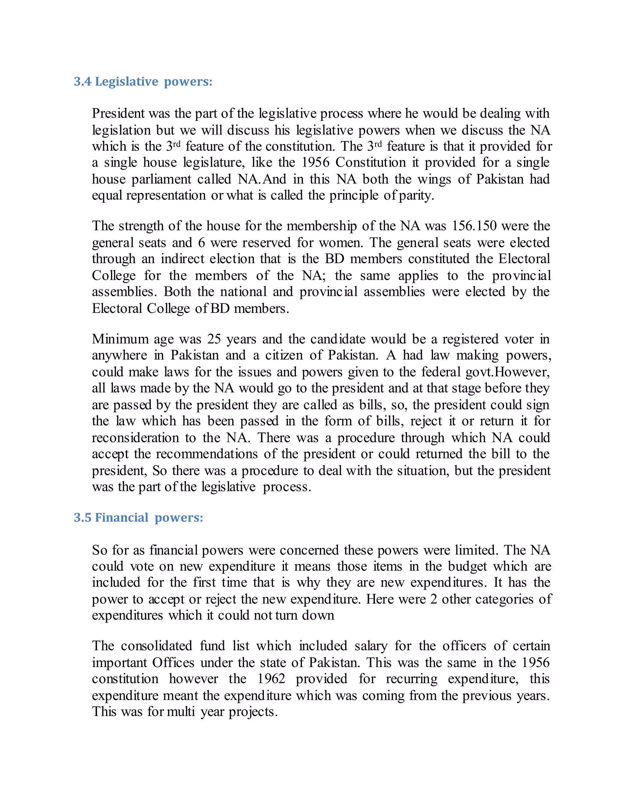 3.4 Legislative powers:
President was the part of the legislative process where he would be dealing with
legislation but we will discuss his legislative powers when we discuss the NA
which is the 3rd feature of the constitution. The 3rd feature is that it provided for
a single house legislature, like the 1956 Constitution it provided for a single
house parliament called NA.And in this NA both the wings of Pakistan had
equal representation or what is called the principle of parity.
The strength of the house for the membership of the NA was 156.150 were the
general seats and 6 were reserved for women. The general seats were elected
through an indirect election that is the BD members constituted the Electoral
College for the members of the NA; the same applies to the provincial
assemblies. Both the national and provincial assemblies were elected by the
Electoral College of BD members.
Minimum age was 25 years and the candidate would be a registered voter in
anywhere in Pakistan and a citizen of Pakistan. A had law making powers,
could make laws for the issues and powers given to the federal govt.However,
all laws made by the NA would go to the president and at that stage before they
are passed by the president they are called as bills, so, the president could sign
the law which has been passed in the form of bills, reject it or return it for
reconsideration to the NA. There was a procedure through which NA could
accept the recommendations of the president or could returned the bill to the
president, So there was a procedure to deal with the situation, but the president
was the part of the legislative process.
3.5 Financial powers:
So for as financial powers were concerned these powers were limited. The NA
could vote on new expenditure it means those items in the budget which are
included for the first time that is why they are new expenditures. It has the
power to accept or reject the new expenditure. Here were 2 other categories of
expenditures which it could not turn down
The consolidated fund list which included salary for the officers of certain
important Offices under the state of Pakistan. This was the same in the 1956
constitution however the 1962 provided for recurring expenditure, this
expenditure meant the expenditure which was coming from the previous years.
This was for multi year projects.
 