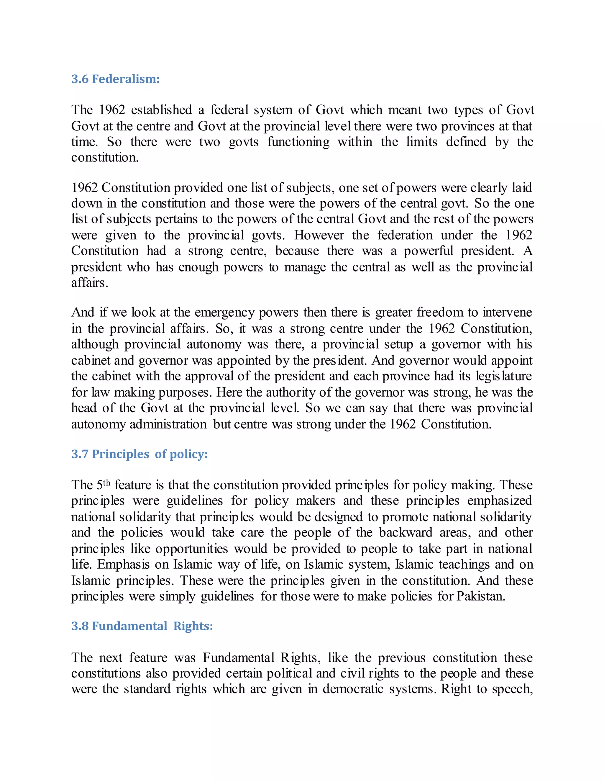 3.6 Federalism:
The 1962 established a federal system of Govt which meant two types of Govt
Govt at the centre and Govt at the provincial level there were two provinces at that
time. So there were two govts functioning within the limits defined by the
constitution.
1962 Constitution provided one list of subjects, one set of powers were clearly laid
down in the constitution and those were the powers of the central govt. So the one
list of subjects pertains to the powers of the central Govt and the rest of the powers
were given to the provincial govts. However the federation under the 1962
Constitution had a strong centre, because there was a powerful president. A
president who has enough powers to manage the central as well as the provincial
affairs.
And if we look at the emergency powers then there is greater freedom to intervene
in the provincial affairs. So, it was a strong centre under the 1962 Constitution,
although provincial autonomy was there, a provincial setup a governor with his
cabinet and governor was appointed by the president. And governor would appoint
the cabinet with the approval of the president and each province had its legislature
for law making purposes. Here the authority of the governor was strong, he was the
head of the Govt at the provincial level. So we can say that there was provincial
autonomy administration but centre was strong under the 1962 Constitution.
3.7 Principles of policy:
The 5th feature is that the constitution provided principles for policy making. These
principles were guidelines for policy makers and these principles emphasized
national solidarity that principles would be designed to promote national solidarity
and the policies would take care the people of the backward areas, and other
principles like opportunities would be provided to people to take part in national
life. Emphasis on Islamic way of life, on Islamic system, Islamic teachings and on
Islamic principles. These were the principles given in the constitution. And these
principles were simply guidelines for those were to make policies for Pakistan.
3.8 Fundamental Rights:
The next feature was Fundamental Rights, like the previous constitution these
constitutions also provided certain political and civil rights to the people and these
were the standard rights which are given in democratic systems. Right to speech,
 