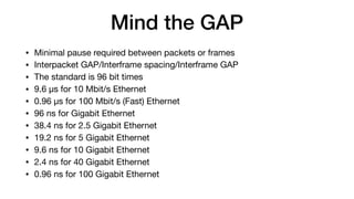 Mind the GAP
• Minimal pause required between packets or frames

• Interpacket GAP/Interframe spacing/Interframe GAP

• The standard is 96 bit times

• 9.6 µs for 10 Mbit/s Ethernet

• 0.96 µs for 100 Mbit/s (Fast) Ethernet

• 96 ns for Gigabit Ethernet

• 38.4 ns for 2.5 Gigabit Ethernet

• 19.2 ns for 5 Gigabit Ethernet

• 9.6 ns for 10 Gigabit Ethernet

• 2.4 ns for 40 Gigabit Ethernet

• 0.96 ns for 100 Gigabit Ethernet
 