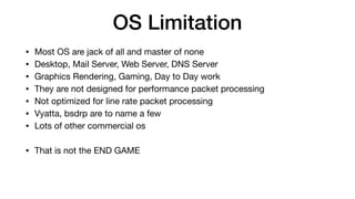 OS Limitation
• Most OS are jack of all and master of none

• Desktop, Mail Server, Web Server, DNS Server

• Graphics Rendering, Gaming, Day to Day work

• They are not designed for performance packet processing

• Not optimized for line rate packet processing

• Vyatta, bsdrp are to name a few

• Lots of other commercial os

• That is not the END GAME
 