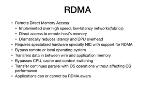 RDMA
• Remote Direct Memory Access

• Implemented over high speed, low-latency networks(fabrics)

• Direct access to remote host’s memory

• Dramatically reduces latency and CPU overhead

• Requires specialized hardware specially NIC with support for RDMA

• Bypass remote or local operating system

• Transfers data in between wire and application memory

• Bypasses CPU, cache and context switching

• Transfer continues parallel with OS operations without aﬀecting OS
performance 

• Applications can or cannot be RDMA aware
 
