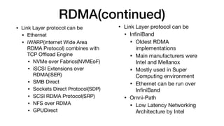 RDMA(continued)
• Link Layer protocol can be 

• Ethernet

• iWARP(internet Wide Area
RDMA Protocol) combines with
TCP Oﬄoad Engine

• NVMe over Fabrics(NVMEoF)

• iSCSI Extensions over
RDMA(iSER)

• SMB Direct

• Sockets Direct Protocol(SDP)

• SCSI RDMA Protocol(SRP)

• NFS over RDMA

• GPUDirect
• Link Layer protocol can be 

• InﬁniBand

• Oldest RDMA
implementations

• Main manufacturers were
Intel and Mellanox

• Mostly used in Super
Computing environment

• Ethernet can be run over
InﬁniBand

• Omni-Path

• Low Latency Networking
Architecture by Intel
 