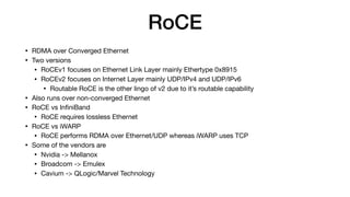 RoCE
• RDMA over Converged Ethernet

• Two versions

• RoCEv1 focuses on Ethernet Link Layer mainly Ethertype 0x8915

• RoCEv2 focuses on Internet Layer mainly UDP/IPv4 and UDP/IPv6

• Routable RoCE is the other lingo of v2 due to it’s routable capability

• Also runs over non-converged Ethernet

• RoCE vs InﬁniBand

• RoCE requires lossless Ethernet

• RoCE vs iWARP

• RoCE performs RDMA over Ethernet/UDP whereas iWARP uses TCP

• Some of the vendors are

• Nvidia -> Mellanox

• Broadcom -> Emulex

• Cavium -> QLogic/Marvel Technology
 
