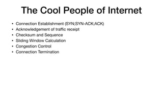 The Cool People of Internet
• Connection Establishment (SYN;SYN-ACK;ACK)

• Acknowledgement of traﬃc receipt

• Checksum and Sequence

• Sliding Window Calculation

• Congestion Control

• Connection Termination
 