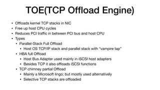 TOE(TCP Ofﬂoad Engine)
• Oﬄoads kernel TCP stacks in NIC

• Free up host CPU cycles

• Reduces PCI traﬃc in between PCI bus and host CPU 

• Types

• Parallel-Stack Full Oﬄoad

• Host OS TCP/IP stack and parallel stack with “vampire tap”

• HBA full Oﬄoad

• Host Bus Adapter used mainly in iSCSI host adapters

• Besides TCP it also oﬄoads iSCSI functions

• TCP chimney partial Oﬄoad

• Mainly a Microsoft lingo; but mostly used alternatively

• Selective TCP stacks are oﬄoaded
 