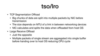 tso/lro
• TCP Segmentation Oﬄoad

• Big chunks of data are split into multiple packets by NIC before
transmission

• The size depends on MTU of a link in between networking devices

• NIC calculates and splits the data when oﬄoaded from host OS

• Large Receive Oﬄoad

• Just the opposite

• Multiple packets of single stream are aggregated into single buﬀer
before handing over to host OS reducing CPU cycle
 