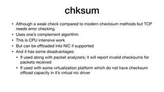 chksum
• Although a weak check compared to modern checksum methods but TCP
needs error checking

• Uses one’s complement algorithm

• This is CPU intensive work

• But can be oﬄoaded into NIC if supported

• And it has some disadvantages:

• If used along with packet analyzers; it will report invalid checksums for
packets received

• If used with some virtualization platform which do not have checksum
oﬄoad capacity in it’s virtual nic driver
 