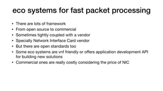 eco systems for fast packet processing
• There are lots of framework

• From open source to commercial

• Sometimes tightly coupled with a vendor

• Specially Network Interface Card vendor

• But there are open standards too

• Some eco systems are vnf friendly or oﬀers application development API
for building new solutions

• Commercial ones are really costly considering the price of NIC
 