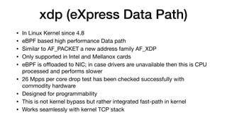 xdp (eXpress Data Path)
• In Linux Kernel since 4.8

• eBPF based high performance Data path

• Similar to AF_PACKET a new address family AF_XDP

• Only supported in Intel and Mellanox cards

• eBPF is oﬄoaded to NIC; in case drivers are unavailable then this is CPU
processed and performs slower

• 26 Mpps per core drop test has been checked successfully with
commodity hardware

• Designed for programmability

• This is not kernel bypass but rather integrated fast-path in kernel

• Works seamlessly with kernel TCP stack
 