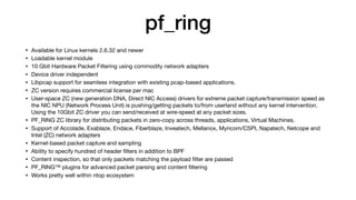 pf_ring
• Available for Linux kernels 2.6.32 and newer

• Loadable kernel module

• 10 Gbit Hardware Packet Filtering using commodity network adapters

• Device driver independent

• Libpcap support for seamless integration with existing pcap-based applications.

• ZC version requires commercial license per mac

• User-space ZC (new generation DNA, Direct NIC Access) drivers for extreme packet capture/transmission speed as
the NIC NPU (Network Process Unit) is pushing/getting packets to/from userland without any kernel intervention.
Using the 10Gbit ZC driver you can send/received at wire-speed at any packet sizes.

• PF_RING ZC library for distributing packets in zero-copy across threads, applications, Virtual Machines.

• Support of Accolade, Exablaze, Endace, Fiberblaze, Inveatech, Mellanox, Myricom/CSPI, Napatech, Netcope and
Intel (ZC) network adapters

• Kernel-based packet capture and sampling

• Ability to specify hundred of header ﬁlters in addition to BPF

• Content inspection, so that only packets matching the payload ﬁlter are passed

• PF_RING™ plugins for advanced packet parsing and content ﬁltering

• Works pretty well within ntop ecosystem
 