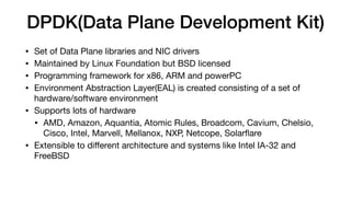 DPDK(Data Plane Development Kit)
• Set of Data Plane libraries and NIC drivers

• Maintained by Linux Foundation but BSD licensed

• Programming framework for x86, ARM and powerPC

• Environment Abstraction Layer(EAL) is created consisting of a set of
hardware/software environment

• Supports lots of hardware

• AMD, Amazon, Aquantia, Atomic Rules, Broadcom, Cavium, Chelsio,
Cisco, Intel, Marvell, Mellanox, NXP, Netcope, Solarﬂare

• Extensible to diﬀerent architecture and systems like Intel IA-32 and
FreeBSD
 