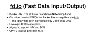 fd.io (Fast Data Input/Output)
• Run by LFN - The LF(Linux Foundation) Networking Fund

• Cisco has donated VPP(Vector Packet Processing) library to fd.io

• This library has been in production by Cisco since 2003

• Leverages DPDK capabilities

• Aligned to support NFV and SDN

• OPNFV is a sub-project of fd.io
 