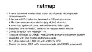 netmap
• A novel framework which utilizes known techniques to reduce packet-
processing costs

• A fast packet I/O mechanism between the NIC and user-space

• Removes unnecessary metadata (e.g. sk_buf) allocation

• Amortized systemcall costs, reduced/removed data copies

• Supported both in FreeBSD and Linux as loadable kernel module

• Comes as default from FreeBSD 11.0

• Released with BSD-2CLAUSE; FreeBSD is the primary development platform

• Supported with Intel, Realtek and Chelsio cards

• 14.8 Mpps achieved in 10G NIC with a 900mhz CPU

• Chelsio has tested 100G traﬃc in netmap mode with 99.99% success rate
 