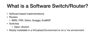 What is a Software Switch/Router?
• Software based implementations

• Routers

• BIRD, FRR, Zebra, Quagga, ExaBGP

• Switches

• Open vSwitch

• Mostly installable in a Virtualized Environment or on a *nix environment
 