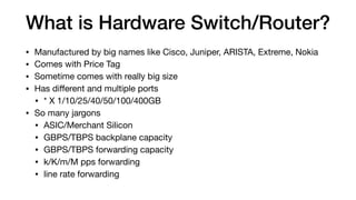 What is Hardware Switch/Router?
• Manufactured by big names like Cisco, Juniper, ARISTA, Extreme, Nokia

• Comes with Price Tag

• Sometime comes with really big size

• Has diﬀerent and multiple ports

• * X 1/10/25/40/50/100/400GB

• So many jargons

• ASIC/Merchant Silicon

• GBPS/TBPS backplane capacity

• GBPS/TBPS forwarding capacity

• k/K/m/M pps forwarding

• line rate forwarding
 