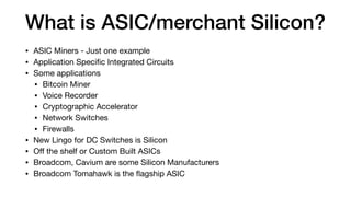 What is ASIC/merchant Silicon?
• ASIC Miners - Just one example

• Application Speciﬁc Integrated Circuits

• Some applications

• Bitcoin Miner

• Voice Recorder

• Cryptographic Accelerator

• Network Switches

• Firewalls

• New Lingo for DC Switches is Silicon

• Oﬀ the shelf or Custom Built ASICs

• Broadcom, Cavium are some Silicon Manufacturers

• Broadcom Tomahawk is the ﬂagship ASIC
 