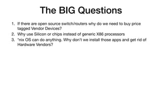 The BIG Questions
1. If there are open source switch/routers why do we need to buy price
tagged Vendor Devices?

2. Why use Silicon or chips instead of generic X86 processors

3. *nix OS can do anything. Why don’t we install those apps and get rid of
Hardware Vendors?
 