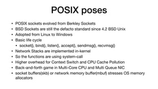 POSIX poses
• POSIX sockets evolved from Berkley Sockets

• BSD Sockets are still the defacto standard since 4.2 BSD Unix

• Adopted from Linux to Windows

• Basic life cycle

• socket(), bind(), listen(), accept(), sendmsg(), recvmsg()

• Network Stacks are implemented in-kernel

• So the functions are using system-call

• Higher overhead for Context Switch and CPU Cache Pollution

• Back-and-forth game in Multi-Core CPU and Multi Queue NIC 

• socket buﬀers(skb) or network memory buﬀer(mbuf) stresses OS memory
allocators
 