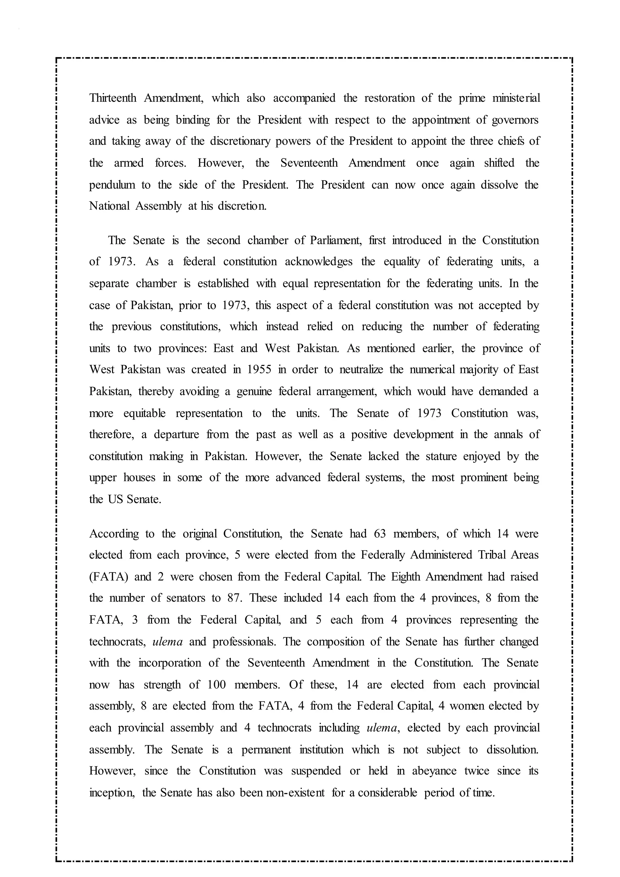 Thirteenth Amendment, which also accompanied the restoration of the prime ministerial
advice as being binding for the President with respect to the appointment of governors
and taking away of the discretionary powers of the President to appoint the three chiefs of
the armed forces. However, the Seventeenth Amendment once again shifted the
pendulum to the side of the President. The President can now once again dissolve the
National Assembly at his discretion.
The Senate is the second chamber of Parliament, first introduced in the Constitution
of 1973. As a federal constitution acknowledges the equality of federating units, a
separate chamber is established with equal representation for the federating units. In the
case of Pakistan, prior to 1973, this aspect of a federal constitution was not accepted by
the previous constitutions, which instead relied on reducing the number of federating
units to two provinces: East and West Pakistan. As mentioned earlier, the province of
West Pakistan was created in 1955 in order to neutralize the numerical majority of East
Pakistan, thereby avoiding a genuine federal arrangement, which would have demanded a
more equitable representation to the units. The Senate of 1973 Constitution was,
therefore, a departure from the past as well as a positive development in the annals of
constitution making in Pakistan. However, the Senate lacked the stature enjoyed by the
upper houses in some of the more advanced federal systems, the most prominent being
the US Senate.
According to the original Constitution, the Senate had 63 members, of which 14 were
elected from each province, 5 were elected from the Federally Administered Tribal Areas
(FATA) and 2 were chosen from the Federal Capital. The Eighth Amendment had raised
the number of senators to 87. These included 14 each from the 4 provinces, 8 from the
FATA, 3 from the Federal Capital, and 5 each from 4 provinces representing the
technocrats, ulema and professionals. The composition of the Senate has further changed
with the incorporation of the Seventeenth Amendment in the Constitution. The Senate
now has strength of 100 members. Of these, 14 are elected from each provincial
assembly, 8 are elected from the FATA, 4 from the Federal Capital, 4 women elected by
each provincial assembly and 4 technocrats including ulema, elected by each provincial
assembly. The Senate is a permanent institution which is not subject to dissolution.
However, since the Constitution was suspended or held in abeyance twice since its
inception, the Senate has also been non-existent for a considerable period of time.
 