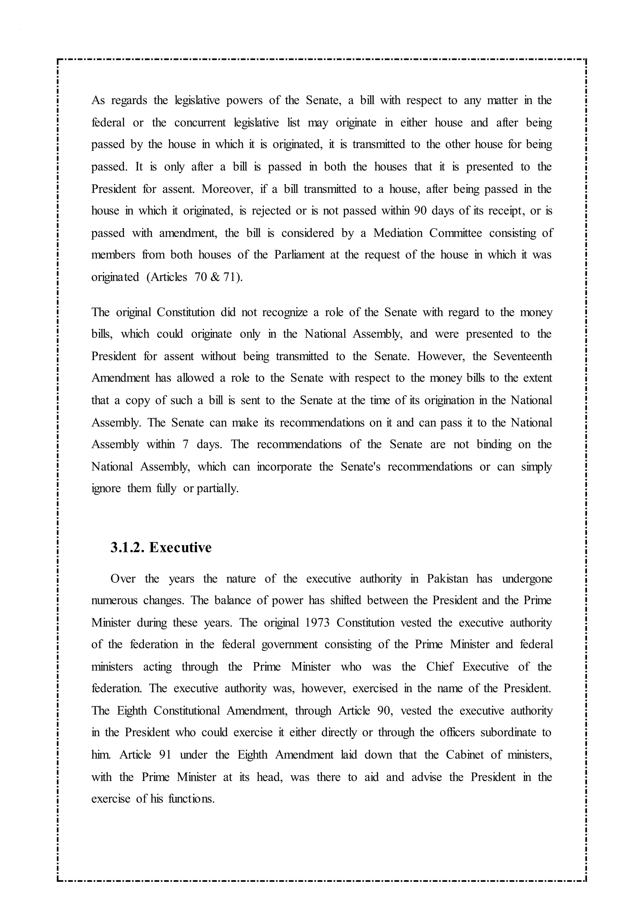 As regards the legislative powers of the Senate, a bill with respect to any matter in the
federal or the concurrent legislative list may originate in either house and after being
passed by the house in which it is originated, it is transmitted to the other house for being
passed. It is only after a bill is passed in both the houses that it is presented to the
President for assent. Moreover, if a bill transmitted to a house, after being passed in the
house in which it originated, is rejected or is not passed within 90 days of its receipt, or is
passed with amendment, the bill is considered by a Mediation Committee consisting of
members from both houses of the Parliament at the request of the house in which it was
originated (Articles 70 & 71).
The original Constitution did not recognize a role of the Senate with regard to the money
bills, which could originate only in the National Assembly, and were presented to the
President for assent without being transmitted to the Senate. However, the Seventeenth
Amendment has allowed a role to the Senate with respect to the money bills to the extent
that a copy of such a bill is sent to the Senate at the time of its origination in the National
Assembly. The Senate can make its recommendations on it and can pass it to the National
Assembly within 7 days. The recommendations of the Senate are not binding on the
National Assembly, which can incorporate the Senate's recommendations or can simply
ignore them fully or partially.
3.1.2. Executive
Over the years the nature of the executive authority in Pakistan has undergone
numerous changes. The balance of power has shifted between the President and the Prime
Minister during these years. The original 1973 Constitution vested the executive authority
of the federation in the federal government consisting of the Prime Minister and federal
ministers acting through the Prime Minister who was the Chief Executive of the
federation. The executive authority was, however, exercised in the name of the President.
The Eighth Constitutional Amendment, through Article 90, vested the executive authority
in the President who could exercise it either directly or through the officers subordinate to
him. Article 91 under the Eighth Amendment laid down that the Cabinet of ministers,
with the Prime Minister at its head, was there to aid and advise the President in the
exercise of his functions.
 