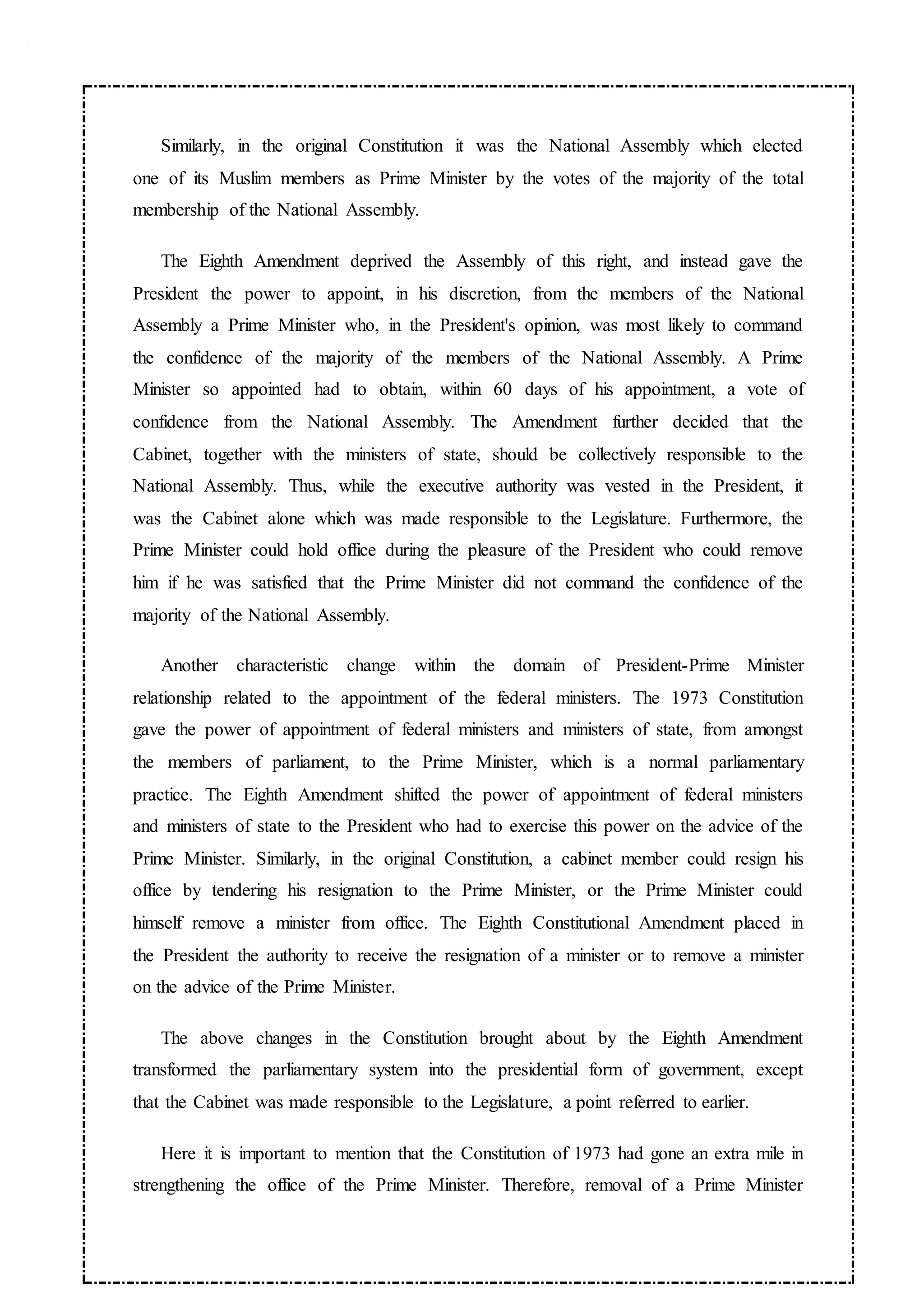 Similarly, in the original Constitution it was the National Assembly which elected
one of its Muslim members as Prime Minister by the votes of the majority of the total
membership of the National Assembly.
The Eighth Amendment deprived the Assembly of this right, and instead gave the
President the power to appoint, in his discretion, from the members of the National
Assembly a Prime Minister who, in the President's opinion, was most likely to command
the confidence of the majority of the members of the National Assembly. A Prime
Minister so appointed had to obtain, within 60 days of his appointment, a vote of
confidence from the National Assembly. The Amendment further decided that the
Cabinet, together with the ministers of state, should be collectively responsible to the
National Assembly. Thus, while the executive authority was vested in the President, it
was the Cabinet alone which was made responsible to the Legislature. Furthermore, the
Prime Minister could hold office during the pleasure of the President who could remove
him if he was satisfied that the Prime Minister did not command the confidence of the
majority of the National Assembly.
Another characteristic change within the domain of President-Prime Minister
relationship related to the appointment of the federal ministers. The 1973 Constitution
gave the power of appointment of federal ministers and ministers of state, from amongst
the members of parliament, to the Prime Minister, which is a normal parliamentary
practice. The Eighth Amendment shifted the power of appointment of federal ministers
and ministers of state to the President who had to exercise this power on the advice of the
Prime Minister. Similarly, in the original Constitution, a cabinet member could resign his
office by tendering his resignation to the Prime Minister, or the Prime Minister could
himself remove a minister from office. The Eighth Constitutional Amendment placed in
the President the authority to receive the resignation of a minister or to remove a minister
on the advice of the Prime Minister.
The above changes in the Constitution brought about by the Eighth Amendment
transformed the parliamentary system into the presidential form of government, except
that the Cabinet was made responsible to the Legislature, a point referred to earlier.
Here it is important to mention that the Constitution of 1973 had gone an extra mile in
strengthening the office of the Prime Minister. Therefore, removal of a Prime Minister
 