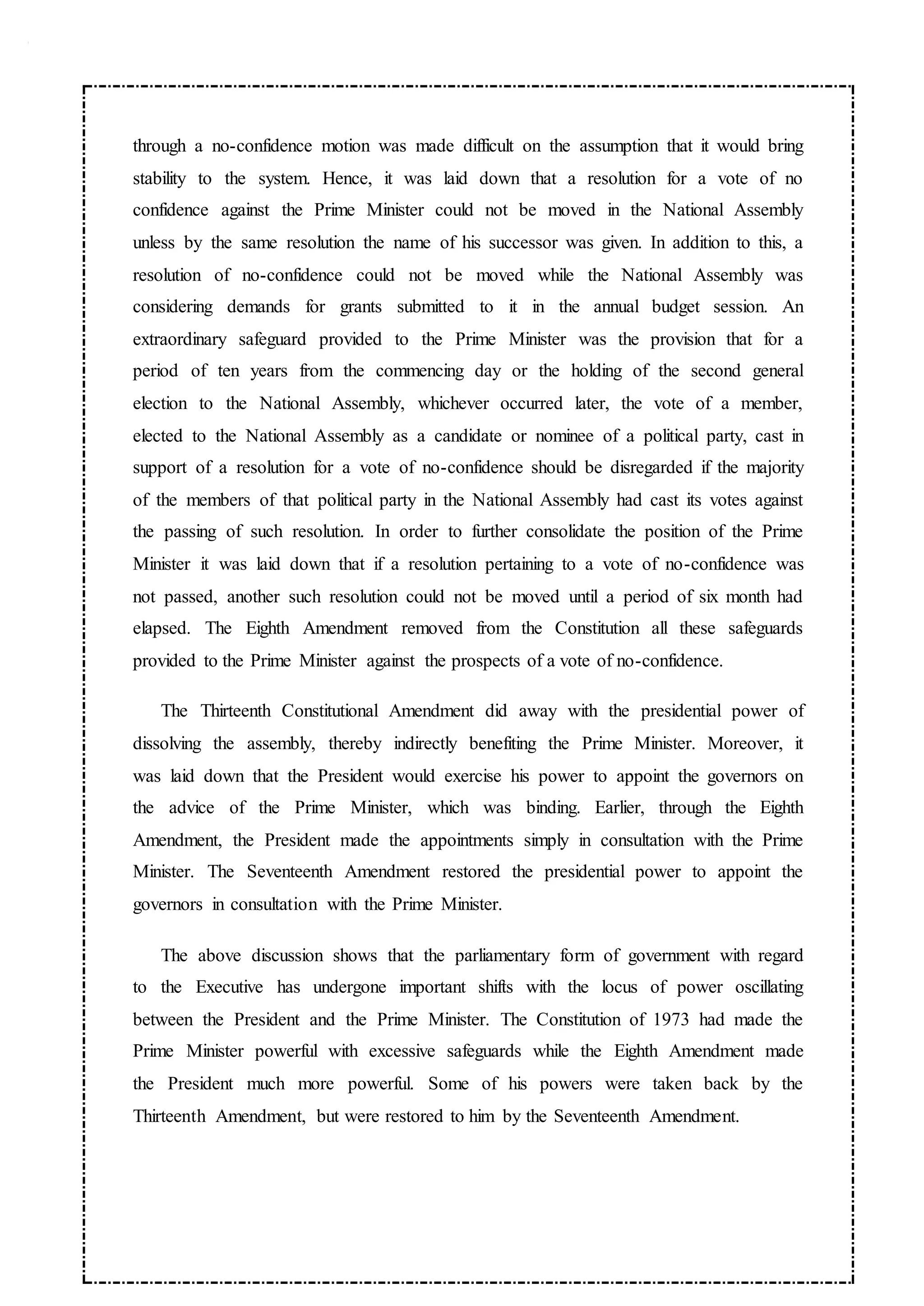 through a no-confidence motion was made difficult on the assumption that it would bring
stability to the system. Hence, it was laid down that a resolution for a vote of no
confidence against the Prime Minister could not be moved in the National Assembly
unless by the same resolution the name of his successor was given. In addition to this, a
resolution of no-confidence could not be moved while the National Assembly was
considering demands for grants submitted to it in the annual budget session. An
extraordinary safeguard provided to the Prime Minister was the provision that for a
period of ten years from the commencing day or the holding of the second general
election to the National Assembly, whichever occurred later, the vote of a member,
elected to the National Assembly as a candidate or nominee of a political party, cast in
support of a resolution for a vote of no-confidence should be disregarded if the majority
of the members of that political party in the National Assembly had cast its votes against
the passing of such resolution. In order to further consolidate the position of the Prime
Minister it was laid down that if a resolution pertaining to a vote of no-confidence was
not passed, another such resolution could not be moved until a period of six month had
elapsed. The Eighth Amendment removed from the Constitution all these safeguards
provided to the Prime Minister against the prospects of a vote of no-confidence.
The Thirteenth Constitutional Amendment did away with the presidential power of
dissolving the assembly, thereby indirectly benefiting the Prime Minister. Moreover, it
was laid down that the President would exercise his power to appoint the governors on
the advice of the Prime Minister, which was binding. Earlier, through the Eighth
Amendment, the President made the appointments simply in consultation with the Prime
Minister. The Seventeenth Amendment restored the presidential power to appoint the
governors in consultation with the Prime Minister.
The above discussion shows that the parliamentary form of government with regard
to the Executive has undergone important shifts with the locus of power oscillating
between the President and the Prime Minister. The Constitution of 1973 had made the
Prime Minister powerful with excessive safeguards while the Eighth Amendment made
the President much more powerful. Some of his powers were taken back by the
Thirteenth Amendment, but were restored to him by the Seventeenth Amendment.
 
