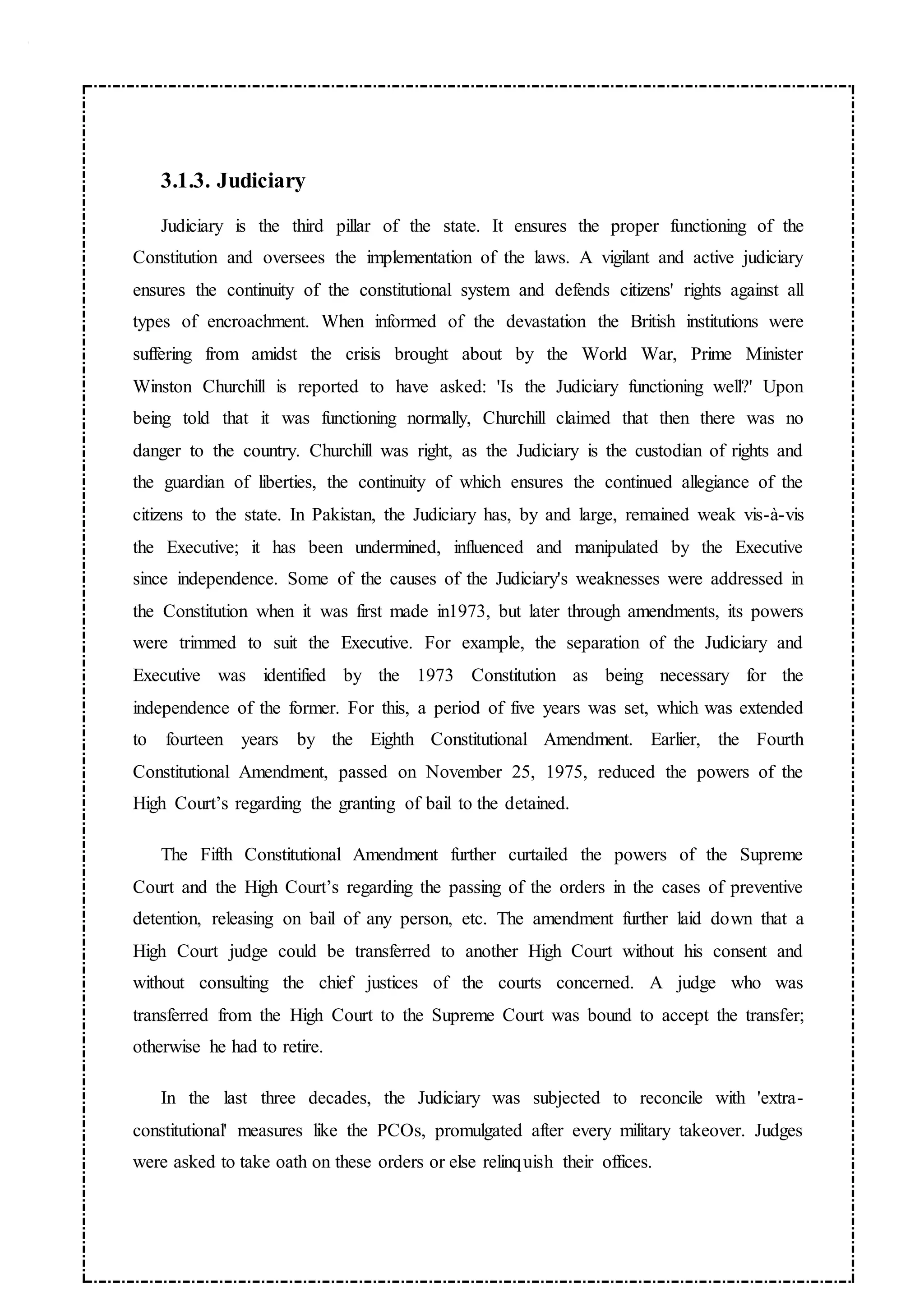 3.1.3. Judiciary
Judiciary is the third pillar of the state. It ensures the proper functioning of the
Constitution and oversees the implementation of the laws. A vigilant and active judiciary
ensures the continuity of the constitutional system and defends citizens' rights against all
types of encroachment. When informed of the devastation the British institutions were
suffering from amidst the crisis brought about by the World War, Prime Minister
Winston Churchill is reported to have asked: 'Is the Judiciary functioning well?' Upon
being told that it was functioning normally, Churchill claimed that then there was no
danger to the country. Churchill was right, as the Judiciary is the custodian of rights and
the guardian of liberties, the continuity of which ensures the continued allegiance of the
citizens to the state. In Pakistan, the Judiciary has, by and large, remained weak vis-à-vis
the Executive; it has been undermined, influenced and manipulated by the Executive
since independence. Some of the causes of the Judiciary's weaknesses were addressed in
the Constitution when it was first made in1973, but later through amendments, its powers
were trimmed to suit the Executive. For example, the separation of the Judiciary and
Executive was identified by the 1973 Constitution as being necessary for the
independence of the former. For this, a period of five years was set, which was extended
to fourteen years by the Eighth Constitutional Amendment. Earlier, the Fourth
Constitutional Amendment, passed on November 25, 1975, reduced the powers of the
High Court’s regarding the granting of bail to the detained.
The Fifth Constitutional Amendment further curtailed the powers of the Supreme
Court and the High Court’s regarding the passing of the orders in the cases of preventive
detention, releasing on bail of any person, etc. The amendment further laid down that a
High Court judge could be transferred to another High Court without his consent and
without consulting the chief justices of the courts concerned. A judge who was
transferred from the High Court to the Supreme Court was bound to accept the transfer;
otherwise he had to retire.
In the last three decades, the Judiciary was subjected to reconcile with 'extra-
constitutional' measures like the PCOs, promulgated after every military takeover. Judges
were asked to take oath on these orders or else relinquish their offices.
 