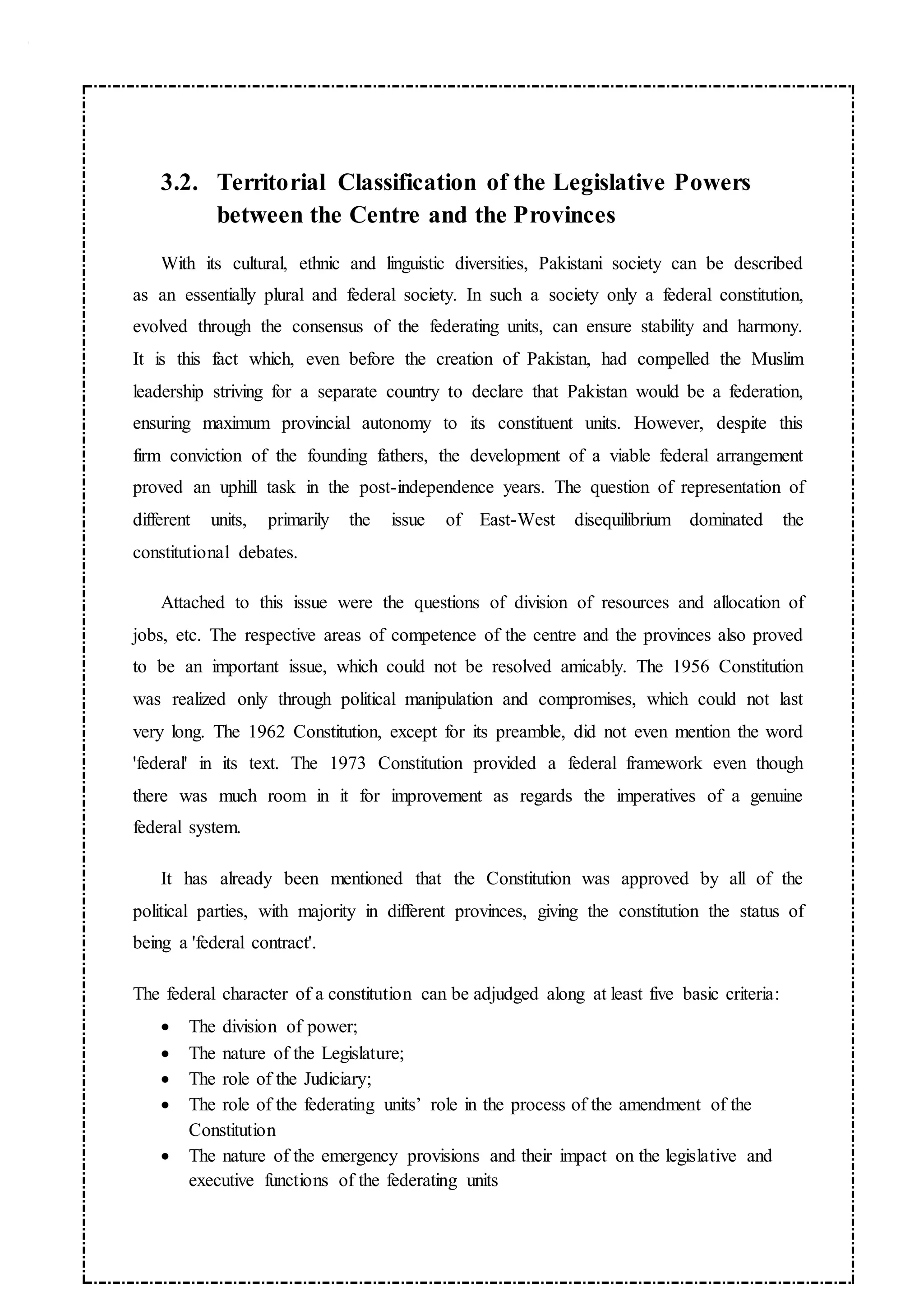 3.2. Territorial Classification of the Legislative Powers
between the Centre and the Provinces
With its cultural, ethnic and linguistic diversities, Pakistani society can be described
as an essentially plural and federal society. In such a society only a federal constitution,
evolved through the consensus of the federating units, can ensure stability and harmony.
It is this fact which, even before the creation of Pakistan, had compelled the Muslim
leadership striving for a separate country to declare that Pakistan would be a federation,
ensuring maximum provincial autonomy to its constituent units. However, despite this
firm conviction of the founding fathers, the development of a viable federal arrangement
proved an uphill task in the post-independence years. The question of representation of
different units, primarily the issue of East-West disequilibrium dominated the
constitutional debates.
Attached to this issue were the questions of division of resources and allocation of
jobs, etc. The respective areas of competence of the centre and the provinces also proved
to be an important issue, which could not be resolved amicably. The 1956 Constitution
was realized only through political manipulation and compromises, which could not last
very long. The 1962 Constitution, except for its preamble, did not even mention the word
'federal' in its text. The 1973 Constitution provided a federal framework even though
there was much room in it for improvement as regards the imperatives of a genuine
federal system.
It has already been mentioned that the Constitution was approved by all of the
political parties, with majority in different provinces, giving the constitution the status of
being a 'federal contract'.
The federal character of a constitution can be adjudged along at least five basic criteria:
 The division of power;
 The nature of the Legislature;
 The role of the Judiciary;
 The role of the federating units’ role in the process of the amendment of the
Constitution
 The nature of the emergency provisions and their impact on the legislative and
executive functions of the federating units
 