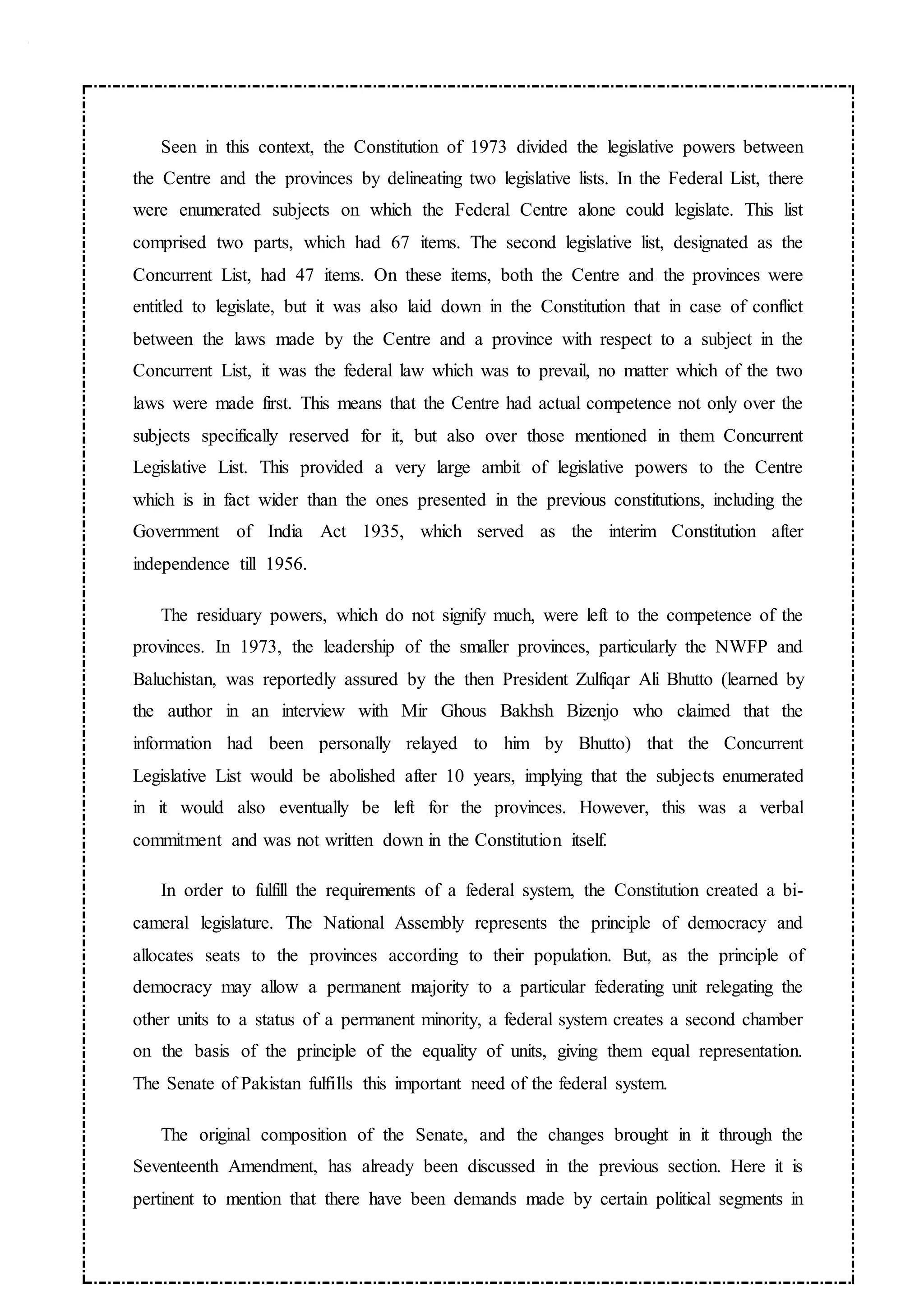Seen in this context, the Constitution of 1973 divided the legislative powers between
the Centre and the provinces by delineating two legislative lists. In the Federal List, there
were enumerated subjects on which the Federal Centre alone could legislate. This list
comprised two parts, which had 67 items. The second legislative list, designated as the
Concurrent List, had 47 items. On these items, both the Centre and the provinces were
entitled to legislate, but it was also laid down in the Constitution that in case of conflict
between the laws made by the Centre and a province with respect to a subject in the
Concurrent List, it was the federal law which was to prevail, no matter which of the two
laws were made first. This means that the Centre had actual competence not only over the
subjects specifically reserved for it, but also over those mentioned in them Concurrent
Legislative List. This provided a very large ambit of legislative powers to the Centre
which is in fact wider than the ones presented in the previous constitutions, including the
Government of India Act 1935, which served as the interim Constitution after
independence till 1956.
The residuary powers, which do not signify much, were left to the competence of the
provinces. In 1973, the leadership of the smaller provinces, particularly the NWFP and
Baluchistan, was reportedly assured by the then President Zulfiqar Ali Bhutto (learned by
the author in an interview with Mir Ghous Bakhsh Bizenjo who claimed that the
information had been personally relayed to him by Bhutto) that the Concurrent
Legislative List would be abolished after 10 years, implying that the subjects enumerated
in it would also eventually be left for the provinces. However, this was a verbal
commitment and was not written down in the Constitution itself.
In order to fulfill the requirements of a federal system, the Constitution created a bi-
cameral legislature. The National Assembly represents the principle of democracy and
allocates seats to the provinces according to their population. But, as the principle of
democracy may allow a permanent majority to a particular federating unit relegating the
other units to a status of a permanent minority, a federal system creates a second chamber
on the basis of the principle of the equality of units, giving them equal representation.
The Senate of Pakistan fulfills this important need of the federal system.
The original composition of the Senate, and the changes brought in it through the
Seventeenth Amendment, has already been discussed in the previous section. Here it is
pertinent to mention that there have been demands made by certain political segments in
 