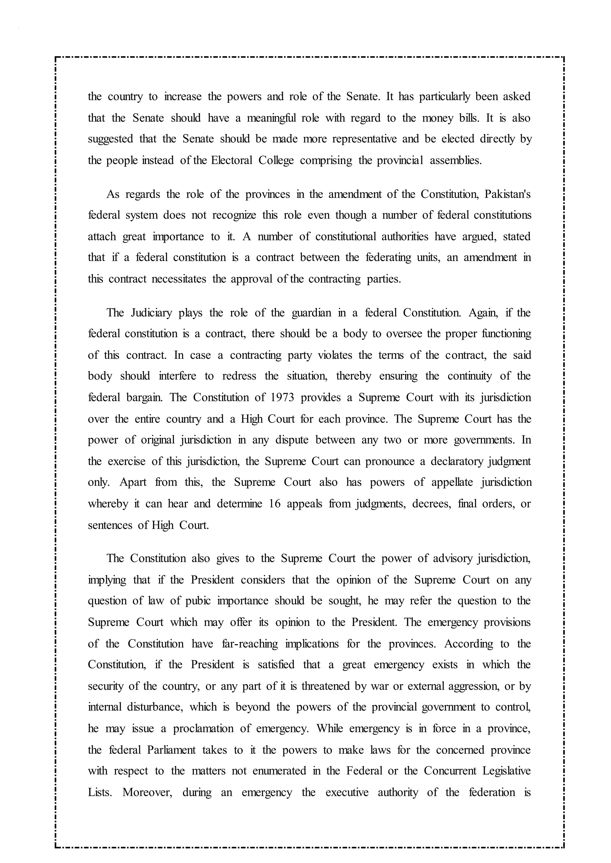 the country to increase the powers and role of the Senate. It has particularly been asked
that the Senate should have a meaningful role with regard to the money bills. It is also
suggested that the Senate should be made more representative and be elected directly by
the people instead of the Electoral College comprising the provincial assemblies.
As regards the role of the provinces in the amendment of the Constitution, Pakistan's
federal system does not recognize this role even though a number of federal constitutions
attach great importance to it. A number of constitutional authorities have argued, stated
that if a federal constitution is a contract between the federating units, an amendment in
this contract necessitates the approval of the contracting parties.
The Judiciary plays the role of the guardian in a federal Constitution. Again, if the
federal constitution is a contract, there should be a body to oversee the proper functioning
of this contract. In case a contracting party violates the terms of the contract, the said
body should interfere to redress the situation, thereby ensuring the continuity of the
federal bargain. The Constitution of 1973 provides a Supreme Court with its jurisdiction
over the entire country and a High Court for each province. The Supreme Court has the
power of original jurisdiction in any dispute between any two or more governments. In
the exercise of this jurisdiction, the Supreme Court can pronounce a declaratory judgment
only. Apart from this, the Supreme Court also has powers of appellate jurisdiction
whereby it can hear and determine 16 appeals from judgments, decrees, final orders, or
sentences of High Court.
The Constitution also gives to the Supreme Court the power of advisory jurisdiction,
implying that if the President considers that the opinion of the Supreme Court on any
question of law of pubic importance should be sought, he may refer the question to the
Supreme Court which may offer its opinion to the President. The emergency provisions
of the Constitution have far-reaching implications for the provinces. According to the
Constitution, if the President is satisfied that a great emergency exists in which the
security of the country, or any part of it is threatened by war or external aggression, or by
internal disturbance, which is beyond the powers of the provincial government to control,
he may issue a proclamation of emergency. While emergency is in force in a province,
the federal Parliament takes to it the powers to make laws for the concerned province
with respect to the matters not enumerated in the Federal or the Concurrent Legislative
Lists. Moreover, during an emergency the executive authority of the federation is
 