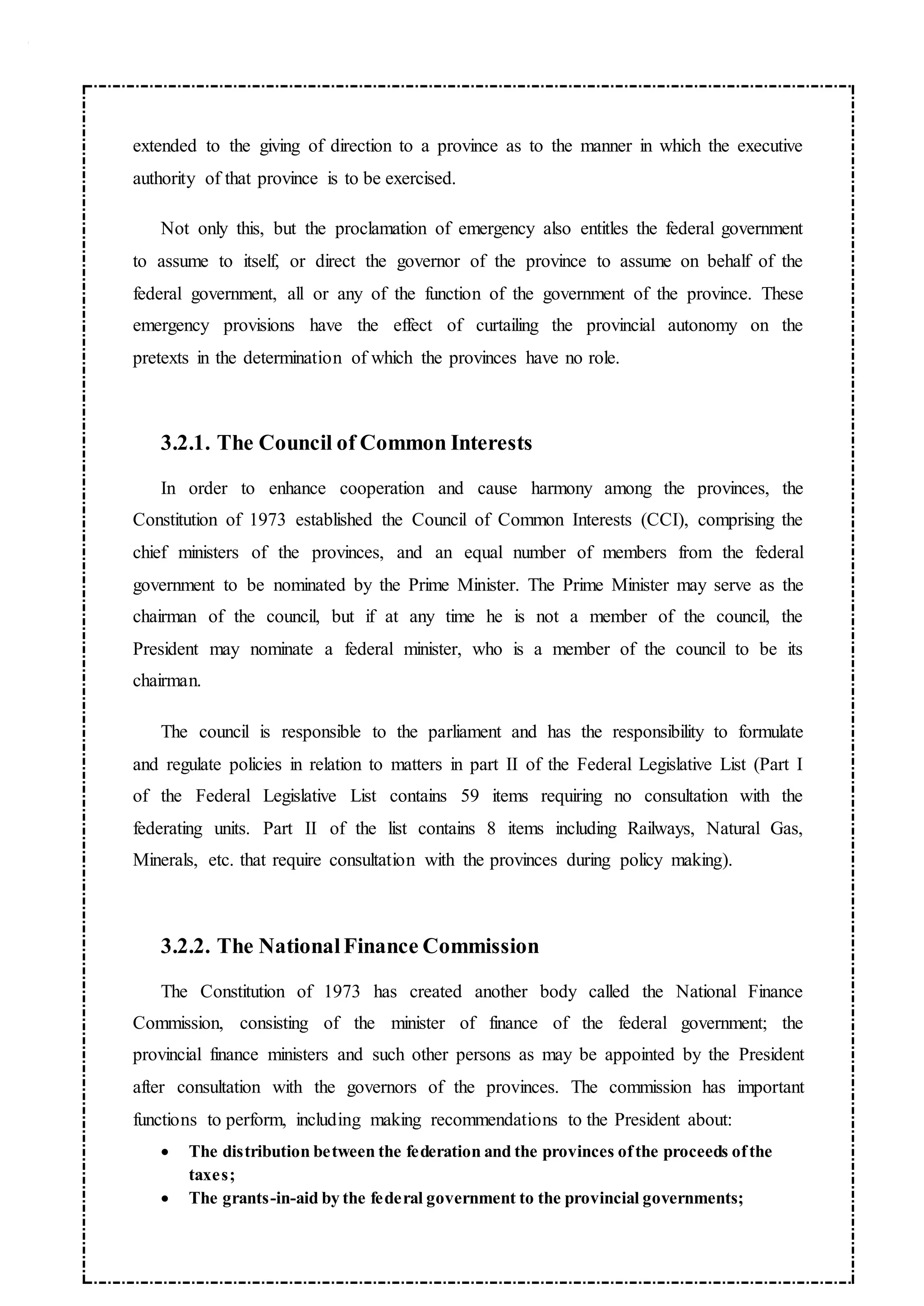 extended to the giving of direction to a province as to the manner in which the executive
authority of that province is to be exercised.
Not only this, but the proclamation of emergency also entitles the federal government
to assume to itself, or direct the governor of the province to assume on behalf of the
federal government, all or any of the function of the government of the province. These
emergency provisions have the effect of curtailing the provincial autonomy on the
pretexts in the determination of which the provinces have no role.
3.2.1. The Council of Common Interests
In order to enhance cooperation and cause harmony among the provinces, the
Constitution of 1973 established the Council of Common Interests (CCI), comprising the
chief ministers of the provinces, and an equal number of members from the federal
government to be nominated by the Prime Minister. The Prime Minister may serve as the
chairman of the council, but if at any time he is not a member of the council, the
President may nominate a federal minister, who is a member of the council to be its
chairman.
The council is responsible to the parliament and has the responsibility to formulate
and regulate policies in relation to matters in part II of the Federal Legislative List (Part I
of the Federal Legislative List contains 59 items requiring no consultation with the
federating units. Part II of the list contains 8 items including Railways, Natural Gas,
Minerals, etc. that require consultation with the provinces during policy making).
3.2.2. The NationalFinance Commission
The Constitution of 1973 has created another body called the National Finance
Commission, consisting of the minister of finance of the federal government; the
provincial finance ministers and such other persons as may be appointed by the President
after consultation with the governors of the provinces. The commission has important
functions to perform, including making recommendations to the President about:
 The distribution between the federation and the provinces ofthe proceeds ofthe
taxes;
 The grants-in-aid by the federal government to the provincial governments;
 