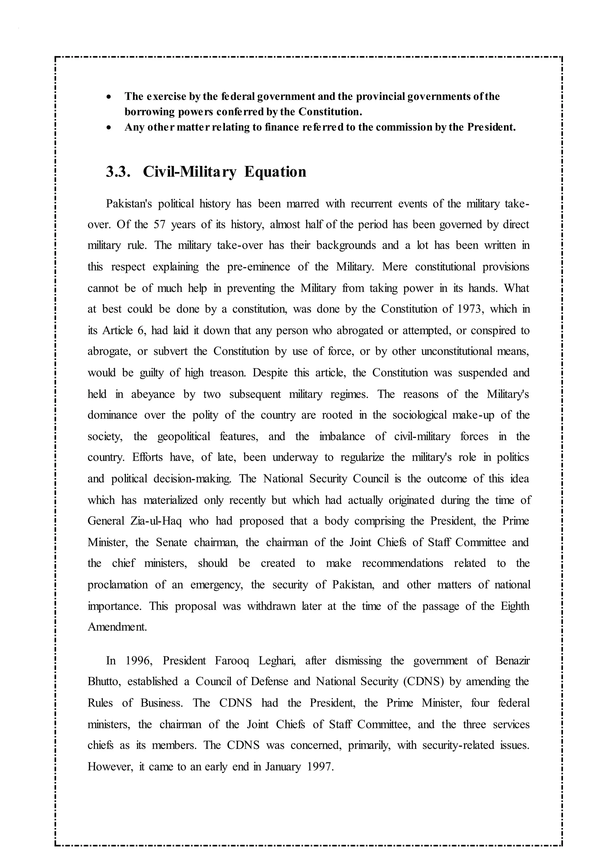  The exercise by the federal government and the provincial governments ofthe
borrowing powers conferred by the Constitution.
 Any other matter relating to finance referred to the commission by the President.
3.3. Civil-Military Equation
Pakistan's political history has been marred with recurrent events of the military take-
over. Of the 57 years of its history, almost half of the period has been governed by direct
military rule. The military take-over has their backgrounds and a lot has been written in
this respect explaining the pre-eminence of the Military. Mere constitutional provisions
cannot be of much help in preventing the Military from taking power in its hands. What
at best could be done by a constitution, was done by the Constitution of 1973, which in
its Article 6, had laid it down that any person who abrogated or attempted, or conspired to
abrogate, or subvert the Constitution by use of force, or by other unconstitutional means,
would be guilty of high treason. Despite this article, the Constitution was suspended and
held in abeyance by two subsequent military regimes. The reasons of the Military's
dominance over the polity of the country are rooted in the sociological make-up of the
society, the geopolitical features, and the imbalance of civil-military forces in the
country. Efforts have, of late, been underway to regularize the military's role in politics
and political decision-making. The National Security Council is the outcome of this idea
which has materialized only recently but which had actually originated during the time of
General Zia-ul-Haq who had proposed that a body comprising the President, the Prime
Minister, the Senate chairman, the chairman of the Joint Chiefs of Staff Committee and
the chief ministers, should be created to make recommendations related to the
proclamation of an emergency, the security of Pakistan, and other matters of national
importance. This proposal was withdrawn later at the time of the passage of the Eighth
Amendment.
In 1996, President Farooq Leghari, after dismissing the government of Benazir
Bhutto, established a Council of Defense and National Security (CDNS) by amending the
Rules of Business. The CDNS had the President, the Prime Minister, four federal
ministers, the chairman of the Joint Chiefs of Staff Committee, and the three services
chiefs as its members. The CDNS was concerned, primarily, with security-related issues.
However, it came to an early end in January 1997.
 
