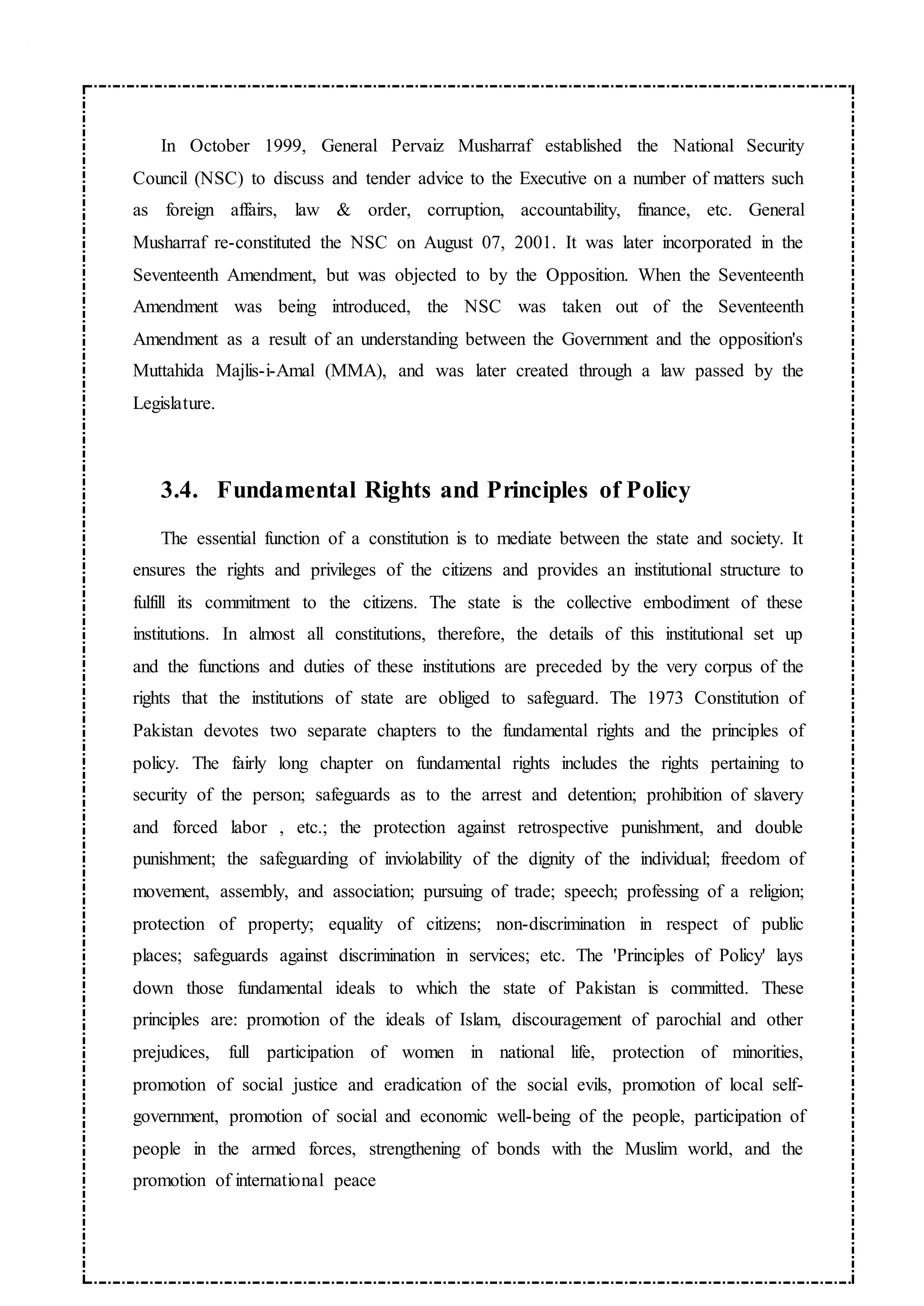 In October 1999, General Pervaiz Musharraf established the National Security
Council (NSC) to discuss and tender advice to the Executive on a number of matters such
as foreign affairs, law & order, corruption, accountability, finance, etc. General
Musharraf re-constituted the NSC on August 07, 2001. It was later incorporated in the
Seventeenth Amendment, but was objected to by the Opposition. When the Seventeenth
Amendment was being introduced, the NSC was taken out of the Seventeenth
Amendment as a result of an understanding between the Government and the opposition's
Muttahida Majlis-i-Amal (MMA), and was later created through a law passed by the
Legislature.
3.4. Fundamental Rights and Principles of Policy
The essential function of a constitution is to mediate between the state and society. It
ensures the rights and privileges of the citizens and provides an institutional structure to
fulfill its commitment to the citizens. The state is the collective embodiment of these
institutions. In almost all constitutions, therefore, the details of this institutional set up
and the functions and duties of these institutions are preceded by the very corpus of the
rights that the institutions of state are obliged to safeguard. The 1973 Constitution of
Pakistan devotes two separate chapters to the fundamental rights and the principles of
policy. The fairly long chapter on fundamental rights includes the rights pertaining to
security of the person; safeguards as to the arrest and detention; prohibition of slavery
and forced labor , etc.; the protection against retrospective punishment, and double
punishment; the safeguarding of inviolability of the dignity of the individual; freedom of
movement, assembly, and association; pursuing of trade; speech; professing of a religion;
protection of property; equality of citizens; non-discrimination in respect of public
places; safeguards against discrimination in services; etc. The 'Principles of Policy' lays
down those fundamental ideals to which the state of Pakistan is committed. These
principles are: promotion of the ideals of Islam, discouragement of parochial and other
prejudices, full participation of women in national life, protection of minorities,
promotion of social justice and eradication of the social evils, promotion of local self-
government, promotion of social and economic well-being of the people, participation of
people in the armed forces, strengthening of bonds with the Muslim world, and the
promotion of international peace
 