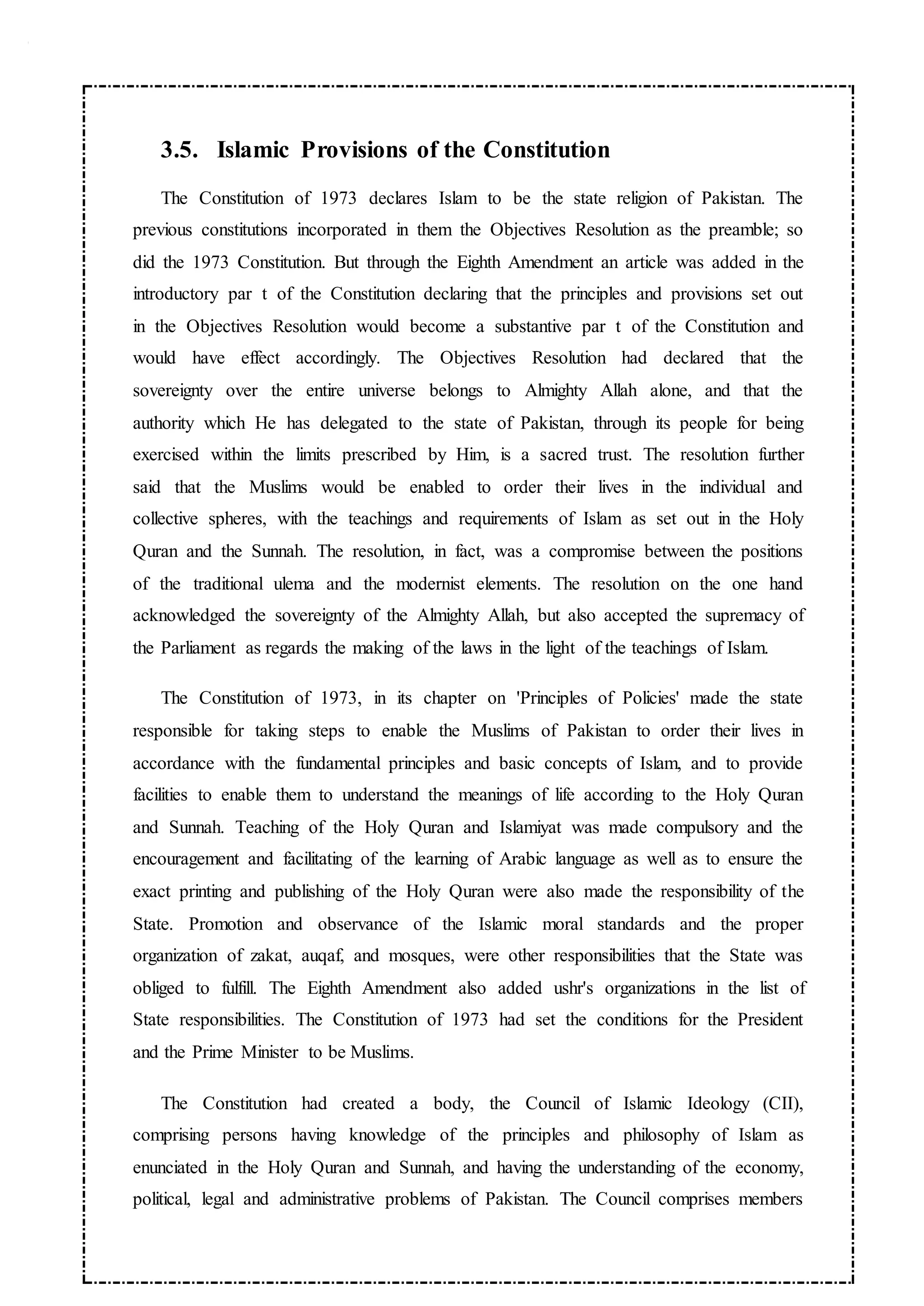 3.5. Islamic Provisions of the Constitution
The Constitution of 1973 declares Islam to be the state religion of Pakistan. The
previous constitutions incorporated in them the Objectives Resolution as the preamble; so
did the 1973 Constitution. But through the Eighth Amendment an article was added in the
introductory par t of the Constitution declaring that the principles and provisions set out
in the Objectives Resolution would become a substantive par t of the Constitution and
would have effect accordingly. The Objectives Resolution had declared that the
sovereignty over the entire universe belongs to Almighty Allah alone, and that the
authority which He has delegated to the state of Pakistan, through its people for being
exercised within the limits prescribed by Him, is a sacred trust. The resolution further
said that the Muslims would be enabled to order their lives in the individual and
collective spheres, with the teachings and requirements of Islam as set out in the Holy
Quran and the Sunnah. The resolution, in fact, was a compromise between the positions
of the traditional ulema and the modernist elements. The resolution on the one hand
acknowledged the sovereignty of the Almighty Allah, but also accepted the supremacy of
the Parliament as regards the making of the laws in the light of the teachings of Islam.
The Constitution of 1973, in its chapter on 'Principles of Policies' made the state
responsible for taking steps to enable the Muslims of Pakistan to order their lives in
accordance with the fundamental principles and basic concepts of Islam, and to provide
facilities to enable them to understand the meanings of life according to the Holy Quran
and Sunnah. Teaching of the Holy Quran and Islamiyat was made compulsory and the
encouragement and facilitating of the learning of Arabic language as well as to ensure the
exact printing and publishing of the Holy Quran were also made the responsibility of the
State. Promotion and observance of the Islamic moral standards and the proper
organization of zakat, auqaf, and mosques, were other responsibilities that the State was
obliged to fulfill. The Eighth Amendment also added ushr's organizations in the list of
State responsibilities. The Constitution of 1973 had set the conditions for the President
and the Prime Minister to be Muslims.
The Constitution had created a body, the Council of Islamic Ideology (CII),
comprising persons having knowledge of the principles and philosophy of Islam as
enunciated in the Holy Quran and Sunnah, and having the understanding of the economy,
political, legal and administrative problems of Pakistan. The Council comprises members
 
