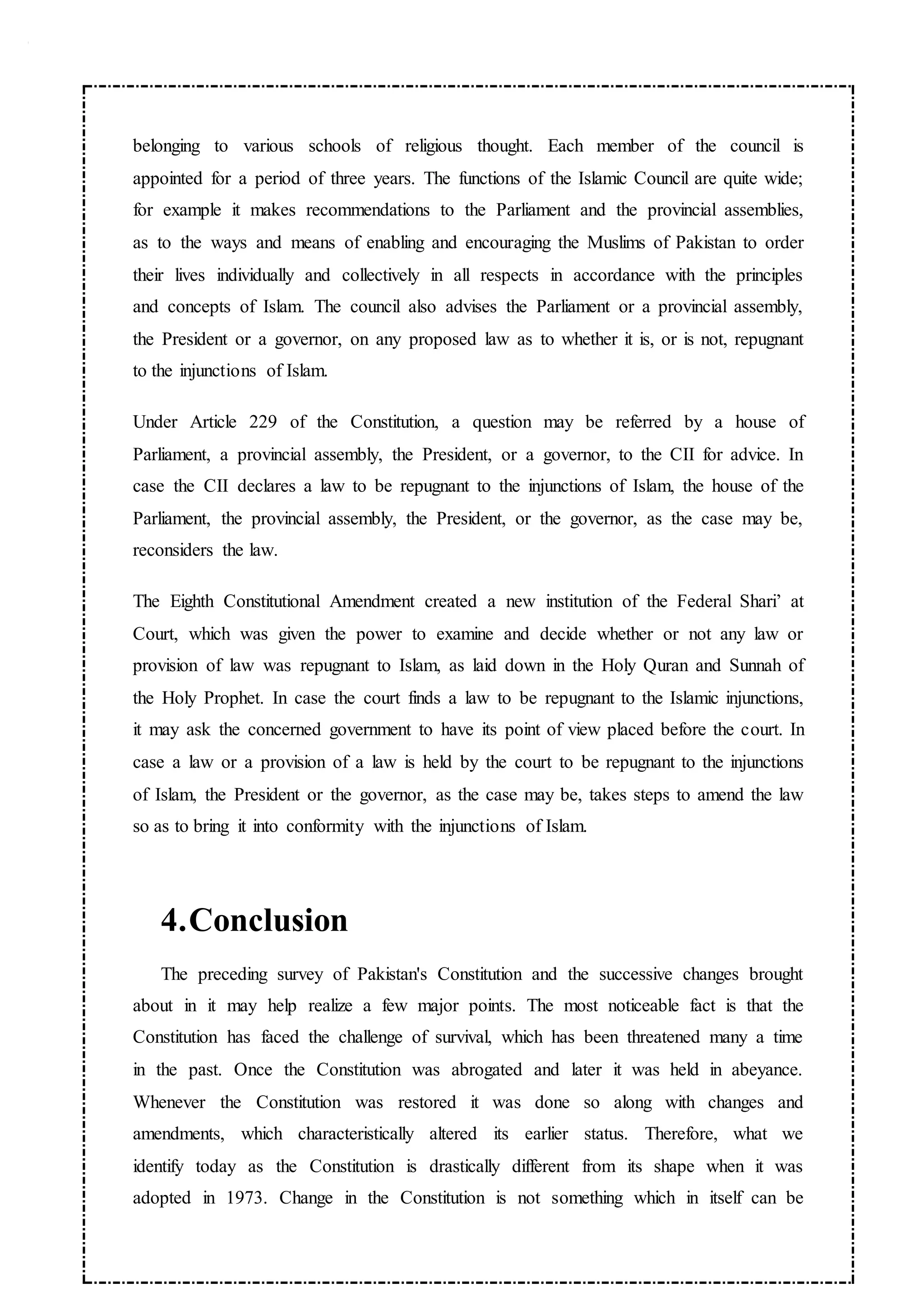 belonging to various schools of religious thought. Each member of the council is
appointed for a period of three years. The functions of the Islamic Council are quite wide;
for example it makes recommendations to the Parliament and the provincial assemblies,
as to the ways and means of enabling and encouraging the Muslims of Pakistan to order
their lives individually and collectively in all respects in accordance with the principles
and concepts of Islam. The council also advises the Parliament or a provincial assembly,
the President or a governor, on any proposed law as to whether it is, or is not, repugnant
to the injunctions of Islam.
Under Article 229 of the Constitution, a question may be referred by a house of
Parliament, a provincial assembly, the President, or a governor, to the CII for advice. In
case the CII declares a law to be repugnant to the injunctions of Islam, the house of the
Parliament, the provincial assembly, the President, or the governor, as the case may be,
reconsiders the law.
The Eighth Constitutional Amendment created a new institution of the Federal Shari’ at
Court, which was given the power to examine and decide whether or not any law or
provision of law was repugnant to Islam, as laid down in the Holy Quran and Sunnah of
the Holy Prophet. In case the court finds a law to be repugnant to the Islamic injunctions,
it may ask the concerned government to have its point of view placed before the court. In
case a law or a provision of a law is held by the court to be repugnant to the injunctions
of Islam, the President or the governor, as the case may be, takes steps to amend the law
so as to bring it into conformity with the injunctions of Islam.
4.Conclusion
The preceding survey of Pakistan's Constitution and the successive changes brought
about in it may help realize a few major points. The most noticeable fact is that the
Constitution has faced the challenge of survival, which has been threatened many a time
in the past. Once the Constitution was abrogated and later it was held in abeyance.
Whenever the Constitution was restored it was done so along with changes and
amendments, which characteristically altered its earlier status. Therefore, what we
identify today as the Constitution is drastically different from its shape when it was
adopted in 1973. Change in the Constitution is not something which in itself can be
 