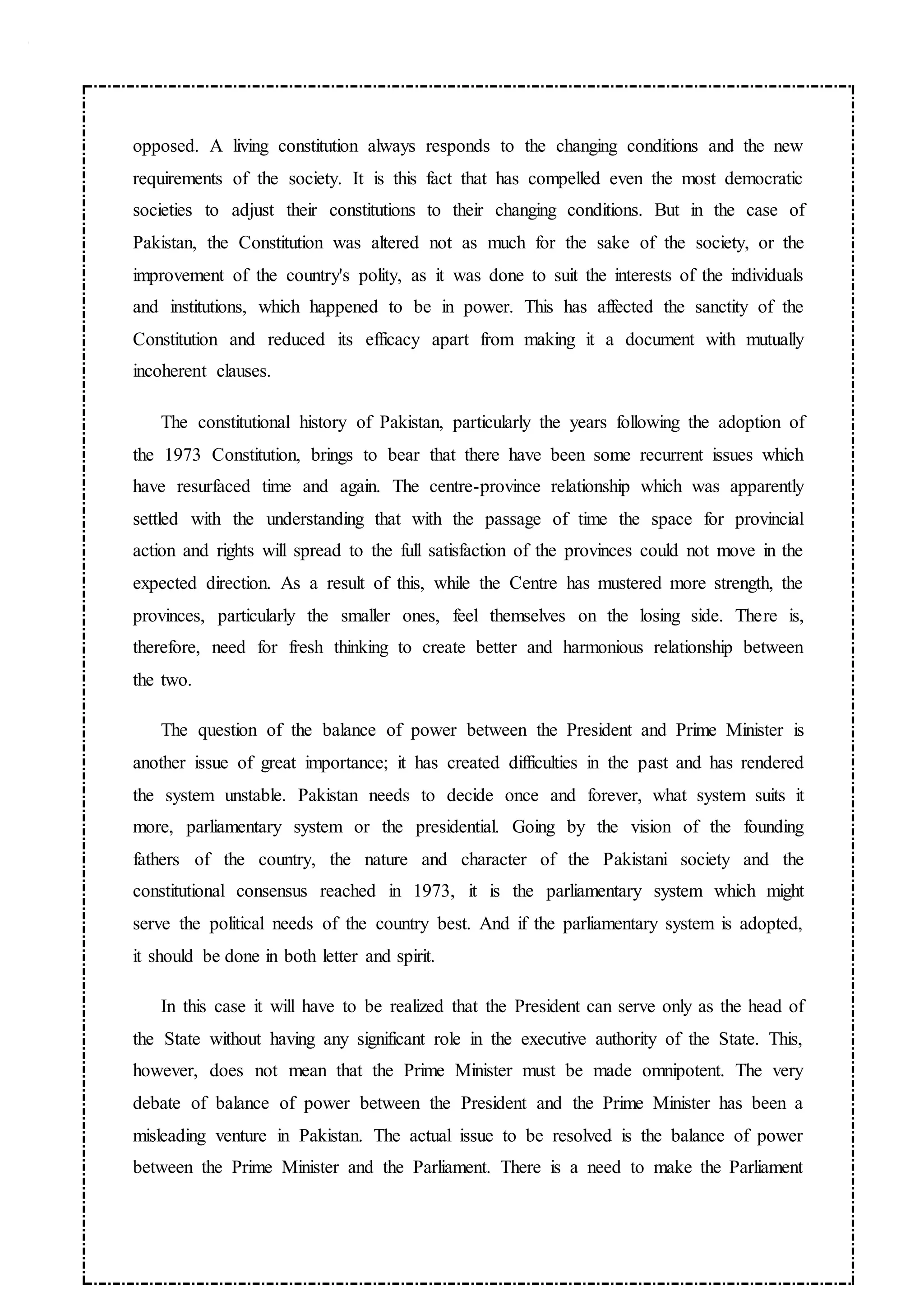 opposed. A living constitution always responds to the changing conditions and the new
requirements of the society. It is this fact that has compelled even the most democratic
societies to adjust their constitutions to their changing conditions. But in the case of
Pakistan, the Constitution was altered not as much for the sake of the society, or the
improvement of the country's polity, as it was done to suit the interests of the individuals
and institutions, which happened to be in power. This has affected the sanctity of the
Constitution and reduced its efficacy apart from making it a document with mutually
incoherent clauses.
The constitutional history of Pakistan, particularly the years following the adoption of
the 1973 Constitution, brings to bear that there have been some recurrent issues which
have resurfaced time and again. The centre-province relationship which was apparently
settled with the understanding that with the passage of time the space for provincial
action and rights will spread to the full satisfaction of the provinces could not move in the
expected direction. As a result of this, while the Centre has mustered more strength, the
provinces, particularly the smaller ones, feel themselves on the losing side. There is,
therefore, need for fresh thinking to create better and harmonious relationship between
the two.
The question of the balance of power between the President and Prime Minister is
another issue of great importance; it has created difficulties in the past and has rendered
the system unstable. Pakistan needs to decide once and forever, what system suits it
more, parliamentary system or the presidential. Going by the vision of the founding
fathers of the country, the nature and character of the Pakistani society and the
constitutional consensus reached in 1973, it is the parliamentary system which might
serve the political needs of the country best. And if the parliamentary system is adopted,
it should be done in both letter and spirit.
In this case it will have to be realized that the President can serve only as the head of
the State without having any significant role in the executive authority of the State. This,
however, does not mean that the Prime Minister must be made omnipotent. The very
debate of balance of power between the President and the Prime Minister has been a
misleading venture in Pakistan. The actual issue to be resolved is the balance of power
between the Prime Minister and the Parliament. There is a need to make the Parliament
 