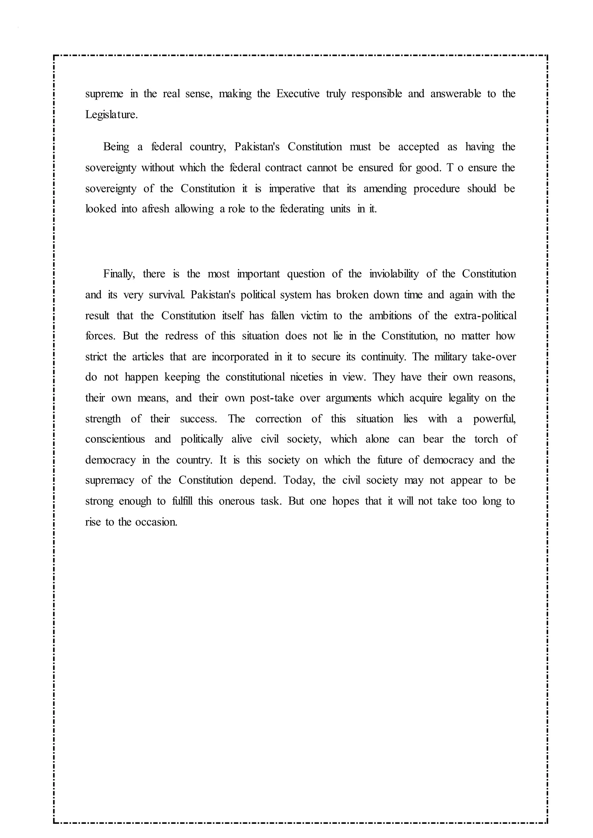 supreme in the real sense, making the Executive truly responsible and answerable to the
Legislature.
Being a federal country, Pakistan's Constitution must be accepted as having the
sovereignty without which the federal contract cannot be ensured for good. T o ensure the
sovereignty of the Constitution it is imperative that its amending procedure should be
looked into afresh allowing a role to the federating units in it.
Finally, there is the most important question of the inviolability of the Constitution
and its very survival. Pakistan's political system has broken down time and again with the
result that the Constitution itself has fallen victim to the ambitions of the extra-political
forces. But the redress of this situation does not lie in the Constitution, no matter how
strict the articles that are incorporated in it to secure its continuity. The military take-over
do not happen keeping the constitutional niceties in view. They have their own reasons,
their own means, and their own post-take over arguments which acquire legality on the
strength of their success. The correction of this situation lies with a powerful,
conscientious and politically alive civil society, which alone can bear the torch of
democracy in the country. It is this society on which the future of democracy and the
supremacy of the Constitution depend. Today, the civil society may not appear to be
strong enough to fulfill this onerous task. But one hopes that it will not take too long to
rise to the occasion.
 