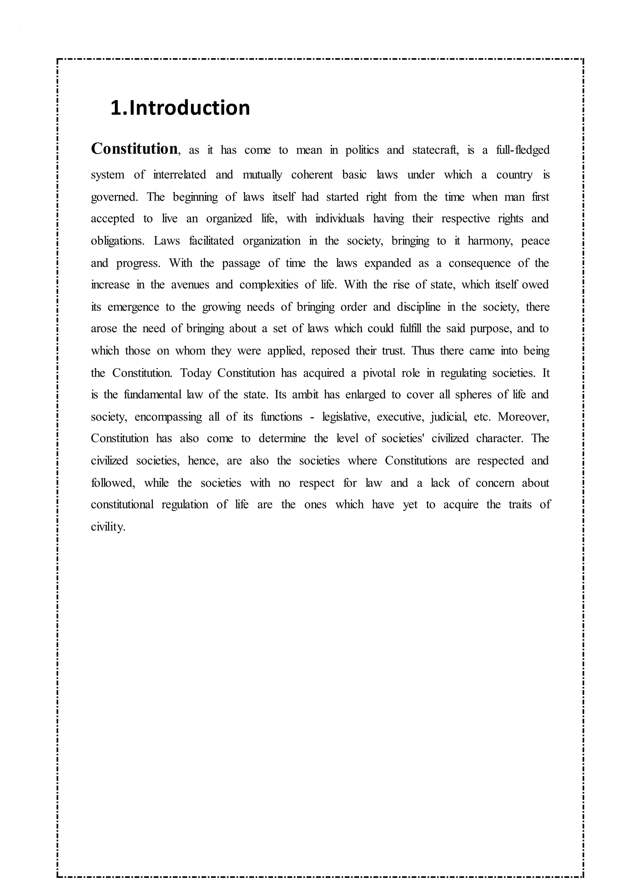1.Introduction
Constitution, as it has come to mean in politics and statecraft, is a full-fledged
system of interrelated and mutually coherent basic laws under which a country is
governed. The beginning of laws itself had started right from the time when man first
accepted to live an organized life, with individuals having their respective rights and
obligations. Laws facilitated organization in the society, bringing to it harmony, peace
and progress. With the passage of time the laws expanded as a consequence of the
increase in the avenues and complexities of life. With the rise of state, which itself owed
its emergence to the growing needs of bringing order and discipline in the society, there
arose the need of bringing about a set of laws which could fulfill the said purpose, and to
which those on whom they were applied, reposed their trust. Thus there came into being
the Constitution. Today Constitution has acquired a pivotal role in regulating societies. It
is the fundamental law of the state. Its ambit has enlarged to cover all spheres of life and
society, encompassing all of its functions - legislative, executive, judicial, etc. Moreover,
Constitution has also come to determine the level of societies' civilized character. The
civilized societies, hence, are also the societies where Constitutions are respected and
followed, while the societies with no respect for law and a lack of concern about
constitutional regulation of life are the ones which have yet to acquire the traits of
civility.
 