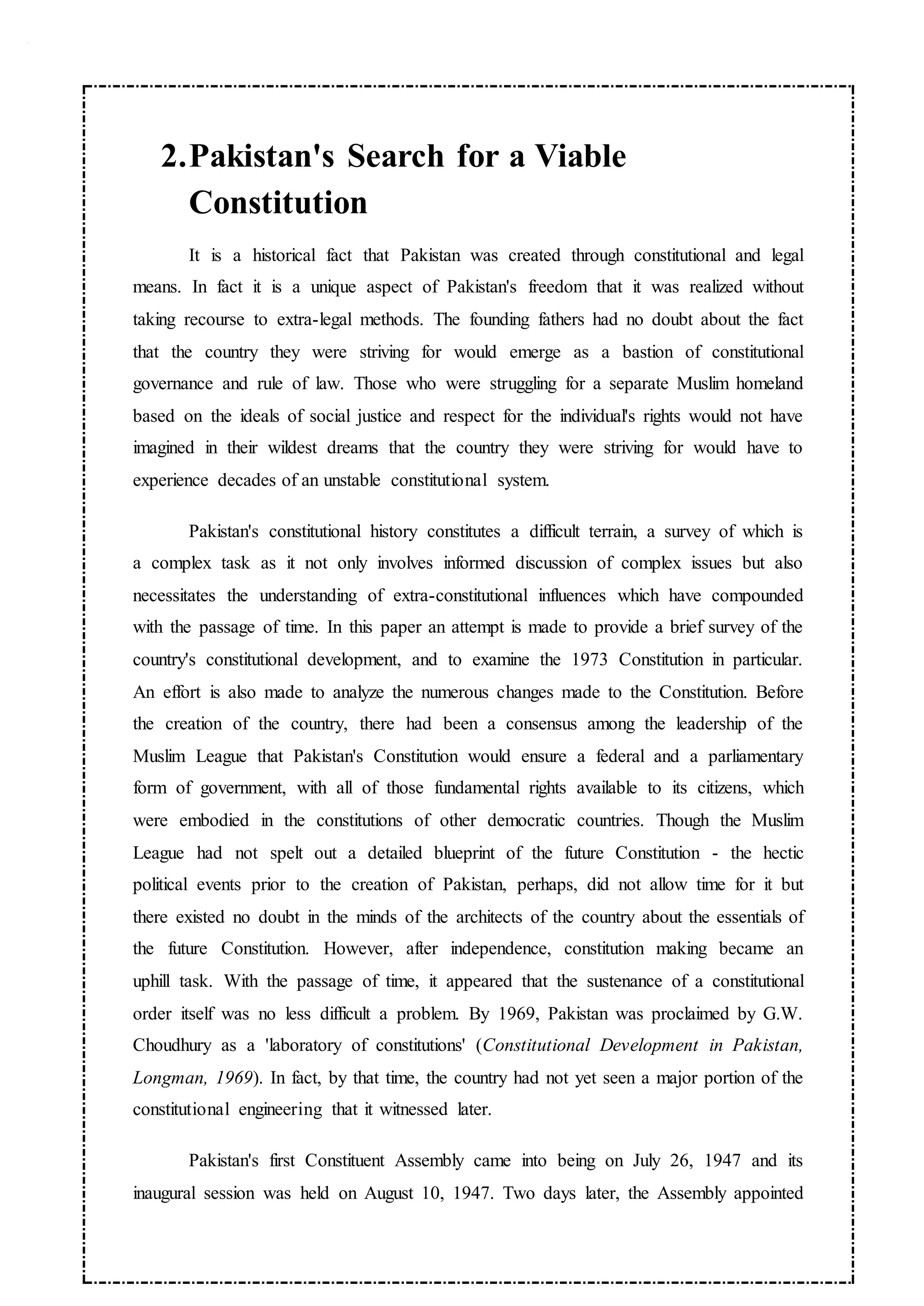 2.Pakistan's Search for a Viable
Constitution
It is a historical fact that Pakistan was created through constitutional and legal
means. In fact it is a unique aspect of Pakistan's freedom that it was realized without
taking recourse to extra-legal methods. The founding fathers had no doubt about the fact
that the country they were striving for would emerge as a bastion of constitutional
governance and rule of law. Those who were struggling for a separate Muslim homeland
based on the ideals of social justice and respect for the individual's rights would not have
imagined in their wildest dreams that the country they were striving for would have to
experience decades of an unstable constitutional system.
Pakistan's constitutional history constitutes a difficult terrain, a survey of which is
a complex task as it not only involves informed discussion of complex issues but also
necessitates the understanding of extra-constitutional influences which have compounded
with the passage of time. In this paper an attempt is made to provide a brief survey of the
country's constitutional development, and to examine the 1973 Constitution in particular.
An effort is also made to analyze the numerous changes made to the Constitution. Before
the creation of the country, there had been a consensus among the leadership of the
Muslim League that Pakistan's Constitution would ensure a federal and a parliamentary
form of government, with all of those fundamental rights available to its citizens, which
were embodied in the constitutions of other democratic countries. Though the Muslim
League had not spelt out a detailed blueprint of the future Constitution - the hectic
political events prior to the creation of Pakistan, perhaps, did not allow time for it but
there existed no doubt in the minds of the architects of the country about the essentials of
the future Constitution. However, after independence, constitution making became an
uphill task. With the passage of time, it appeared that the sustenance of a constitutional
order itself was no less difficult a problem. By 1969, Pakistan was proclaimed by G.W.
Choudhury as a 'laboratory of constitutions' (Constitutional Development in Pakistan,
Longman, 1969). In fact, by that time, the country had not yet seen a major portion of the
constitutional engineering that it witnessed later.
Pakistan's first Constituent Assembly came into being on July 26, 1947 and its
inaugural session was held on August 10, 1947. Two days later, the Assembly appointed
 
