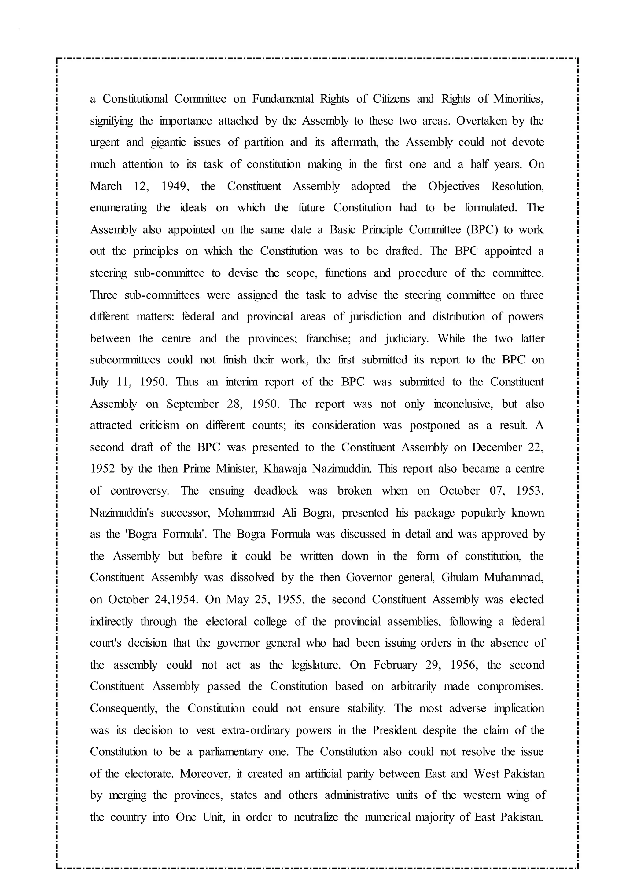 a Constitutional Committee on Fundamental Rights of Citizens and Rights of Minorities,
signifying the importance attached by the Assembly to these two areas. Overtaken by the
urgent and gigantic issues of partition and its aftermath, the Assembly could not devote
much attention to its task of constitution making in the first one and a half years. On
March 12, 1949, the Constituent Assembly adopted the Objectives Resolution,
enumerating the ideals on which the future Constitution had to be formulated. The
Assembly also appointed on the same date a Basic Principle Committee (BPC) to work
out the principles on which the Constitution was to be drafted. The BPC appointed a
steering sub-committee to devise the scope, functions and procedure of the committee.
Three sub-committees were assigned the task to advise the steering committee on three
different matters: federal and provincial areas of jurisdiction and distribution of powers
between the centre and the provinces; franchise; and judiciary. While the two latter
subcommittees could not finish their work, the first submitted its report to the BPC on
July 11, 1950. Thus an interim report of the BPC was submitted to the Constituent
Assembly on September 28, 1950. The report was not only inconclusive, but also
attracted criticism on different counts; its consideration was postponed as a result. A
second draft of the BPC was presented to the Constituent Assembly on December 22,
1952 by the then Prime Minister, Khawaja Nazimuddin. This report also became a centre
of controversy. The ensuing deadlock was broken when on October 07, 1953,
Nazimuddin's successor, Mohammad Ali Bogra, presented his package popularly known
as the 'Bogra Formula'. The Bogra Formula was discussed in detail and was approved by
the Assembly but before it could be written down in the form of constitution, the
Constituent Assembly was dissolved by the then Governor general, Ghulam Muhammad,
on October 24,1954. On May 25, 1955, the second Constituent Assembly was elected
indirectly through the electoral college of the provincial assemblies, following a federal
court's decision that the governor general who had been issuing orders in the absence of
the assembly could not act as the legislature. On February 29, 1956, the second
Constituent Assembly passed the Constitution based on arbitrarily made compromises.
Consequently, the Constitution could not ensure stability. The most adverse implication
was its decision to vest extra-ordinary powers in the President despite the claim of the
Constitution to be a parliamentary one. The Constitution also could not resolve the issue
of the electorate. Moreover, it created an artificial parity between East and West Pakistan
by merging the provinces, states and others administrative units of the western wing of
the country into One Unit, in order to neutralize the numerical majority of East Pakistan.
 