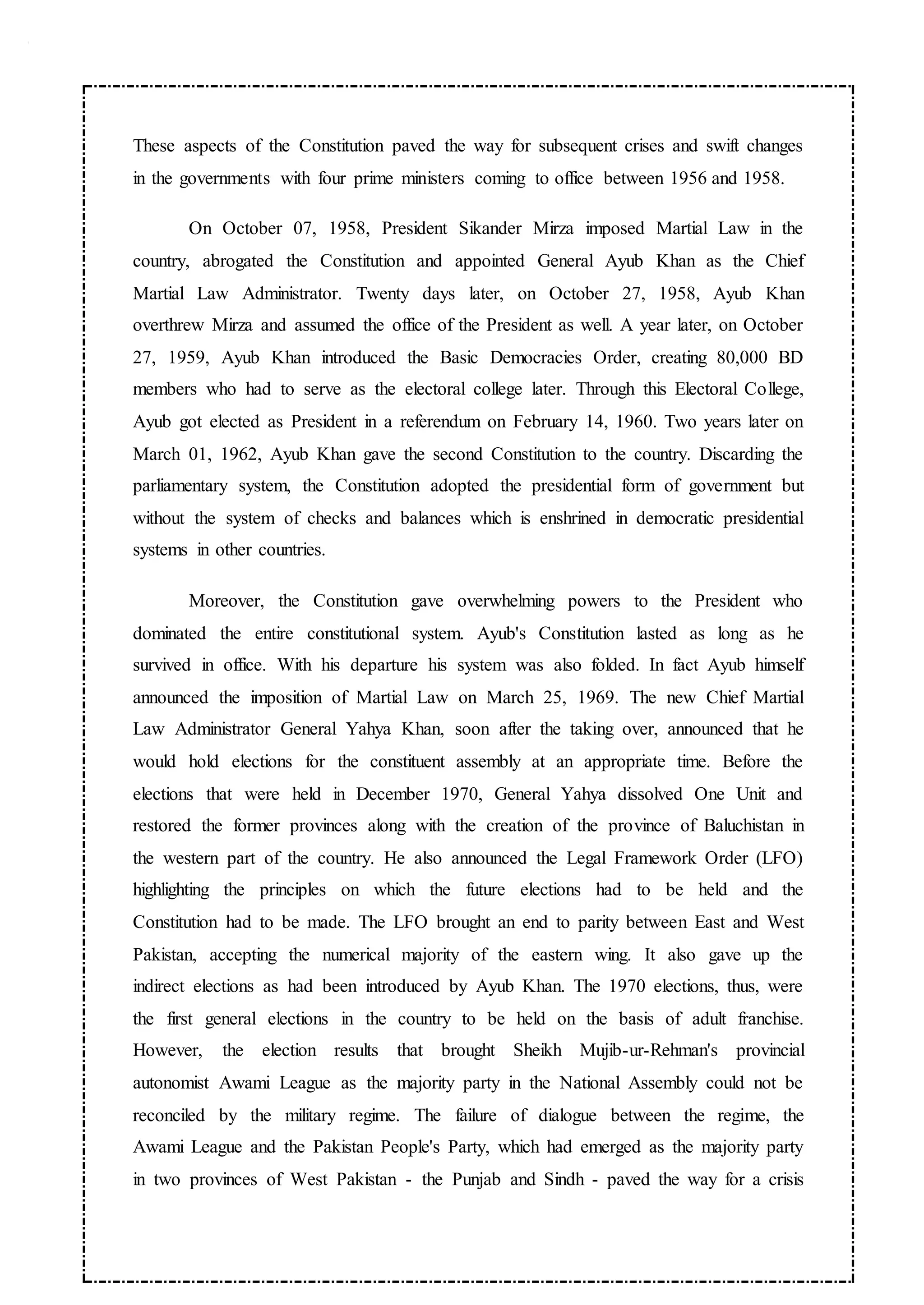 These aspects of the Constitution paved the way for subsequent crises and swift changes
in the governments with four prime ministers coming to office between 1956 and 1958.
On October 07, 1958, President Sikander Mirza imposed Martial Law in the
country, abrogated the Constitution and appointed General Ayub Khan as the Chief
Martial Law Administrator. Twenty days later, on October 27, 1958, Ayub Khan
overthrew Mirza and assumed the office of the President as well. A year later, on October
27, 1959, Ayub Khan introduced the Basic Democracies Order, creating 80,000 BD
members who had to serve as the electoral college later. Through this Electoral College,
Ayub got elected as President in a referendum on February 14, 1960. Two years later on
March 01, 1962, Ayub Khan gave the second Constitution to the country. Discarding the
parliamentary system, the Constitution adopted the presidential form of government but
without the system of checks and balances which is enshrined in democratic presidential
systems in other countries.
Moreover, the Constitution gave overwhelming powers to the President who
dominated the entire constitutional system. Ayub's Constitution lasted as long as he
survived in office. With his departure his system was also folded. In fact Ayub himself
announced the imposition of Martial Law on March 25, 1969. The new Chief Martial
Law Administrator General Yahya Khan, soon after the taking over, announced that he
would hold elections for the constituent assembly at an appropriate time. Before the
elections that were held in December 1970, General Yahya dissolved One Unit and
restored the former provinces along with the creation of the province of Baluchistan in
the western part of the country. He also announced the Legal Framework Order (LFO)
highlighting the principles on which the future elections had to be held and the
Constitution had to be made. The LFO brought an end to parity between East and West
Pakistan, accepting the numerical majority of the eastern wing. It also gave up the
indirect elections as had been introduced by Ayub Khan. The 1970 elections, thus, were
the first general elections in the country to be held on the basis of adult franchise.
However, the election results that brought Sheikh Mujib-ur-Rehman's provincial
autonomist Awami League as the majority party in the National Assembly could not be
reconciled by the military regime. The failure of dialogue between the regime, the
Awami League and the Pakistan People's Party, which had emerged as the majority party
in two provinces of West Pakistan - the Punjab and Sindh - paved the way for a crisis
 